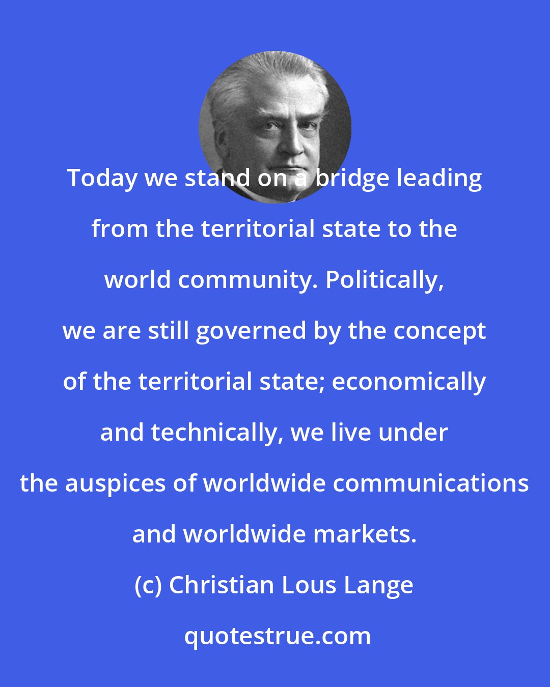 Christian Lous Lange: Today we stand on a bridge leading from the territorial state to the world community. Politically, we are still governed by the concept of the territorial state; economically and technically, we live under the auspices of worldwide communications and worldwide markets.