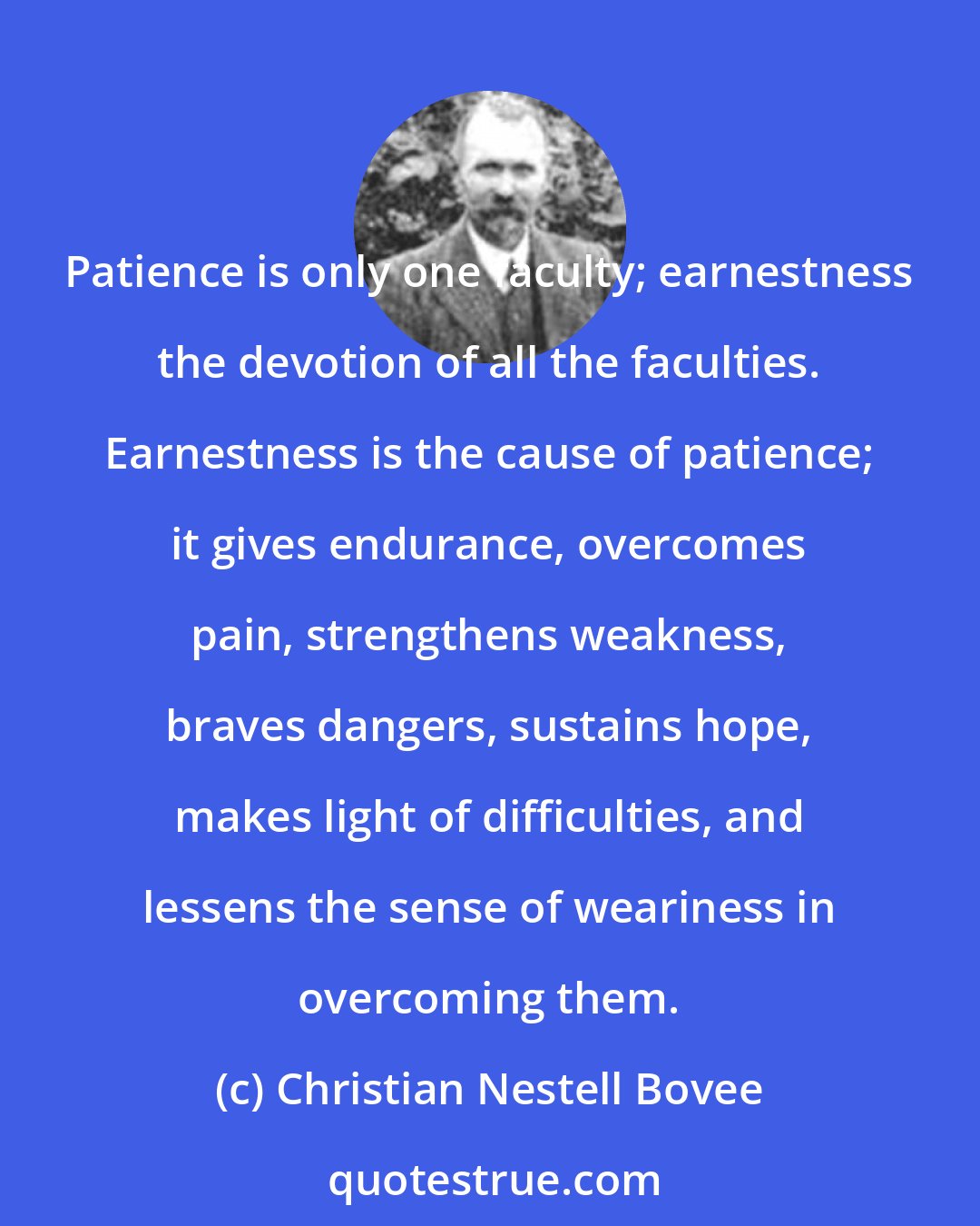 Christian Nestell Bovee: Patience is only one faculty; earnestness the devotion of all the faculties. Earnestness is the cause of patience; it gives endurance, overcomes pain, strengthens weakness, braves dangers, sustains hope, makes light of difficulties, and lessens the sense of weariness in overcoming them.