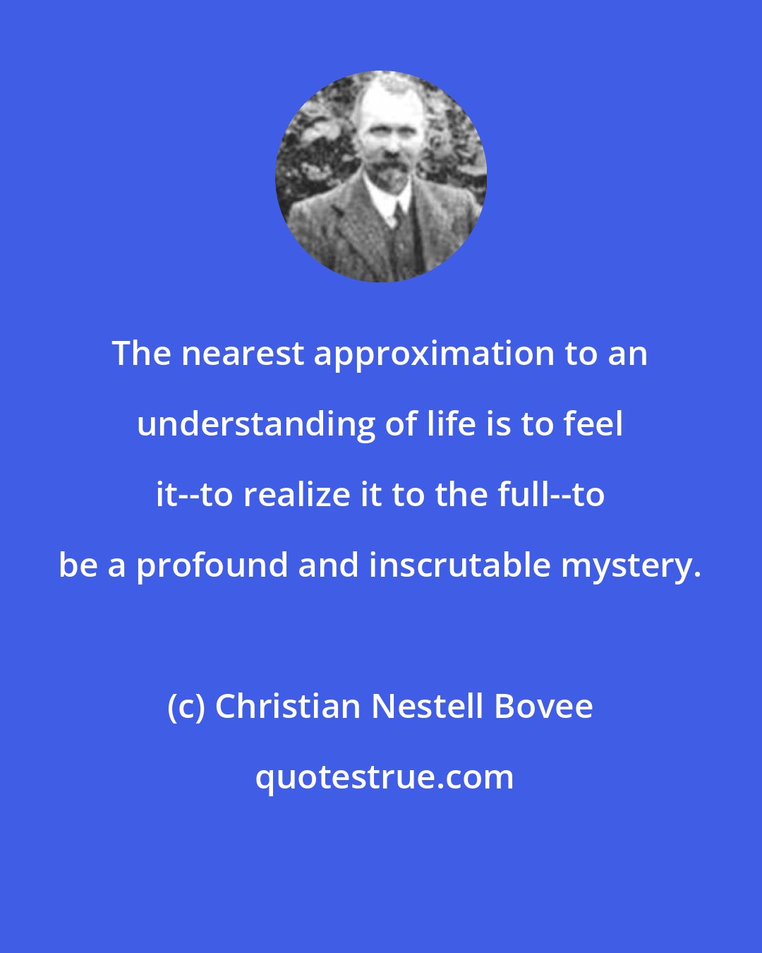 Christian Nestell Bovee: The nearest approximation to an understanding of life is to feel it--to realize it to the full--to be a profound and inscrutable mystery.