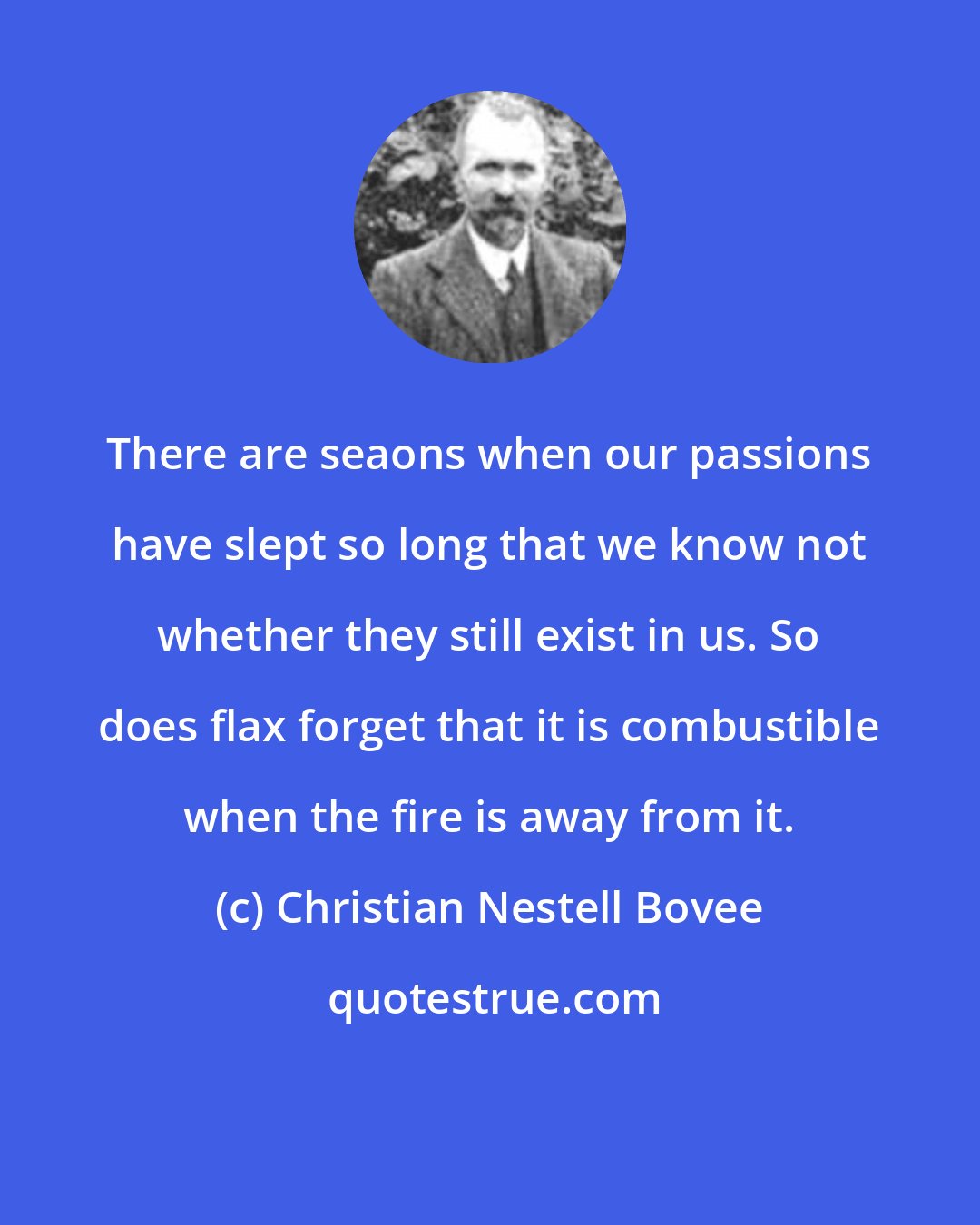 Christian Nestell Bovee: There are seaons when our passions have slept so long that we know not whether they still exist in us. So does flax forget that it is combustible when the fire is away from it.