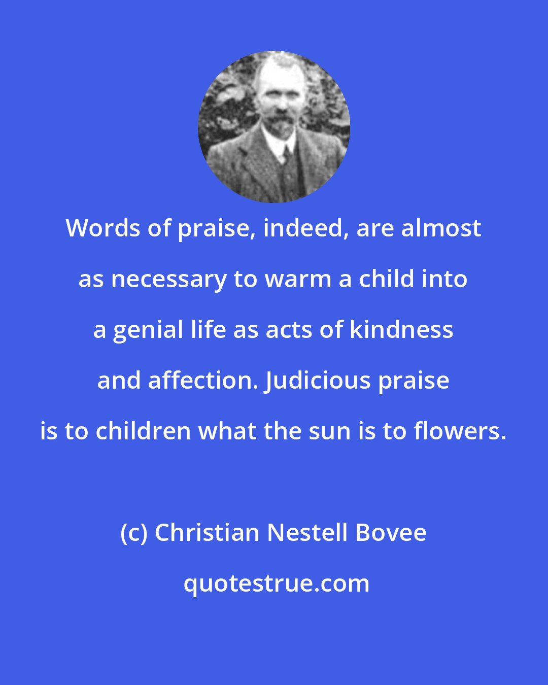 Christian Nestell Bovee: Words of praise, indeed, are almost as necessary to warm a child into a genial life as acts of kindness and affection. Judicious praise is to children what the sun is to flowers.