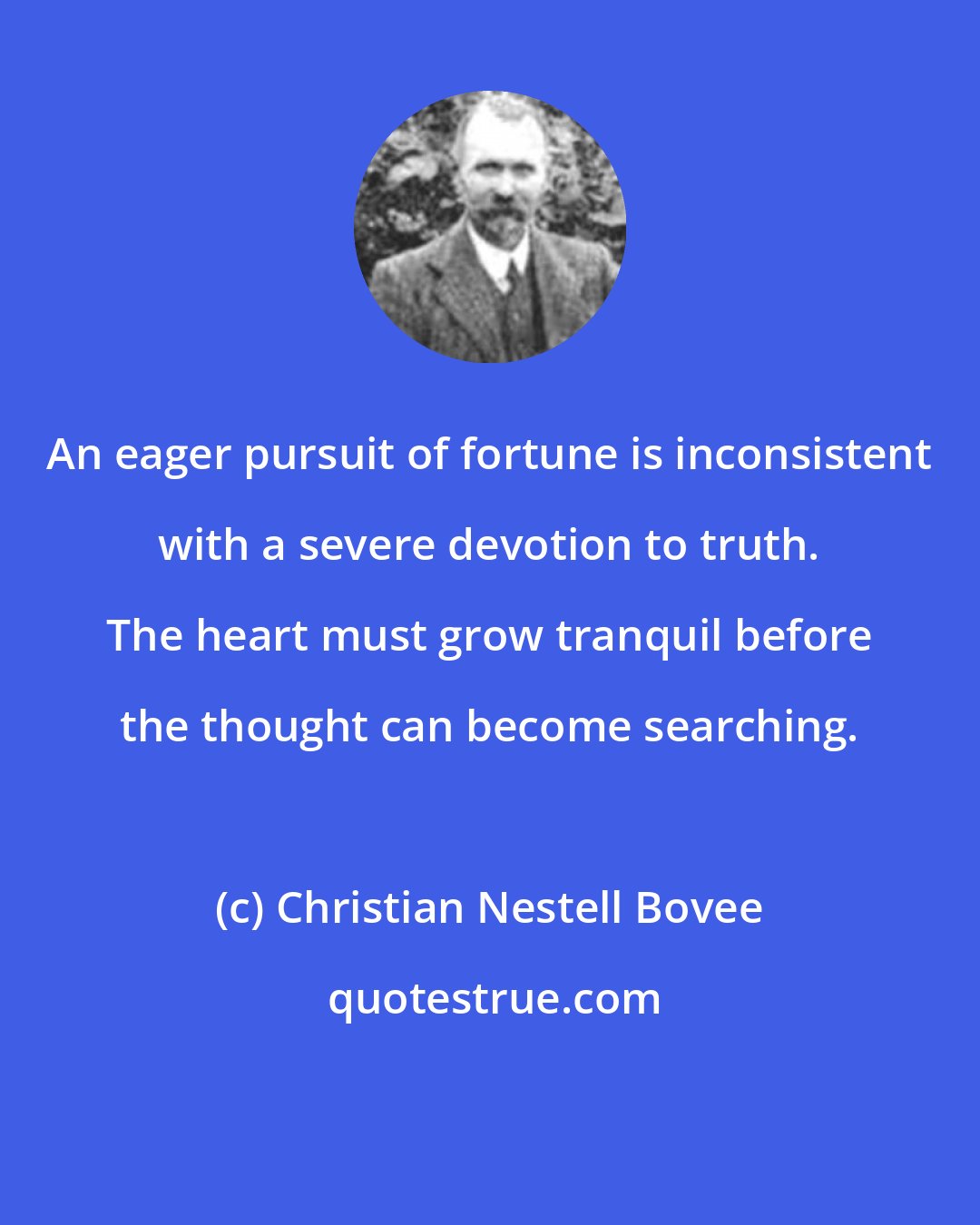 Christian Nestell Bovee: An eager pursuit of fortune is inconsistent with a severe devotion to truth. The heart must grow tranquil before the thought can become searching.