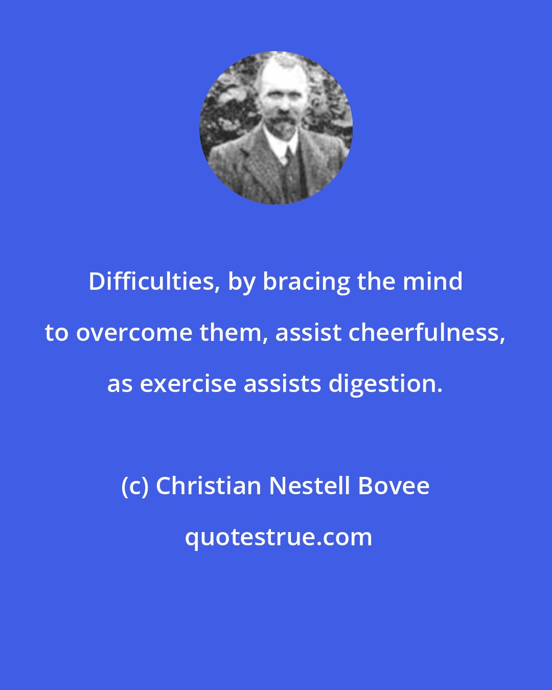 Christian Nestell Bovee: Difficulties, by bracing the mind to overcome them, assist cheerfulness, as exercise assists digestion.