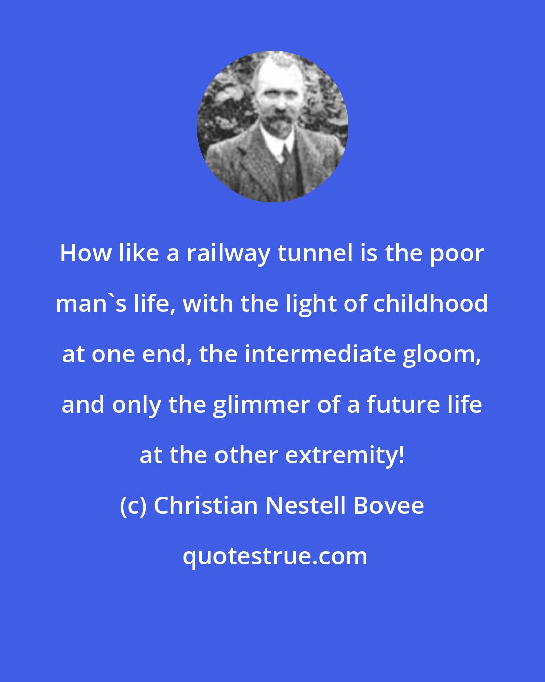 Christian Nestell Bovee: How like a railway tunnel is the poor man's life, with the light of childhood at one end, the intermediate gloom, and only the glimmer of a future life at the other extremity!