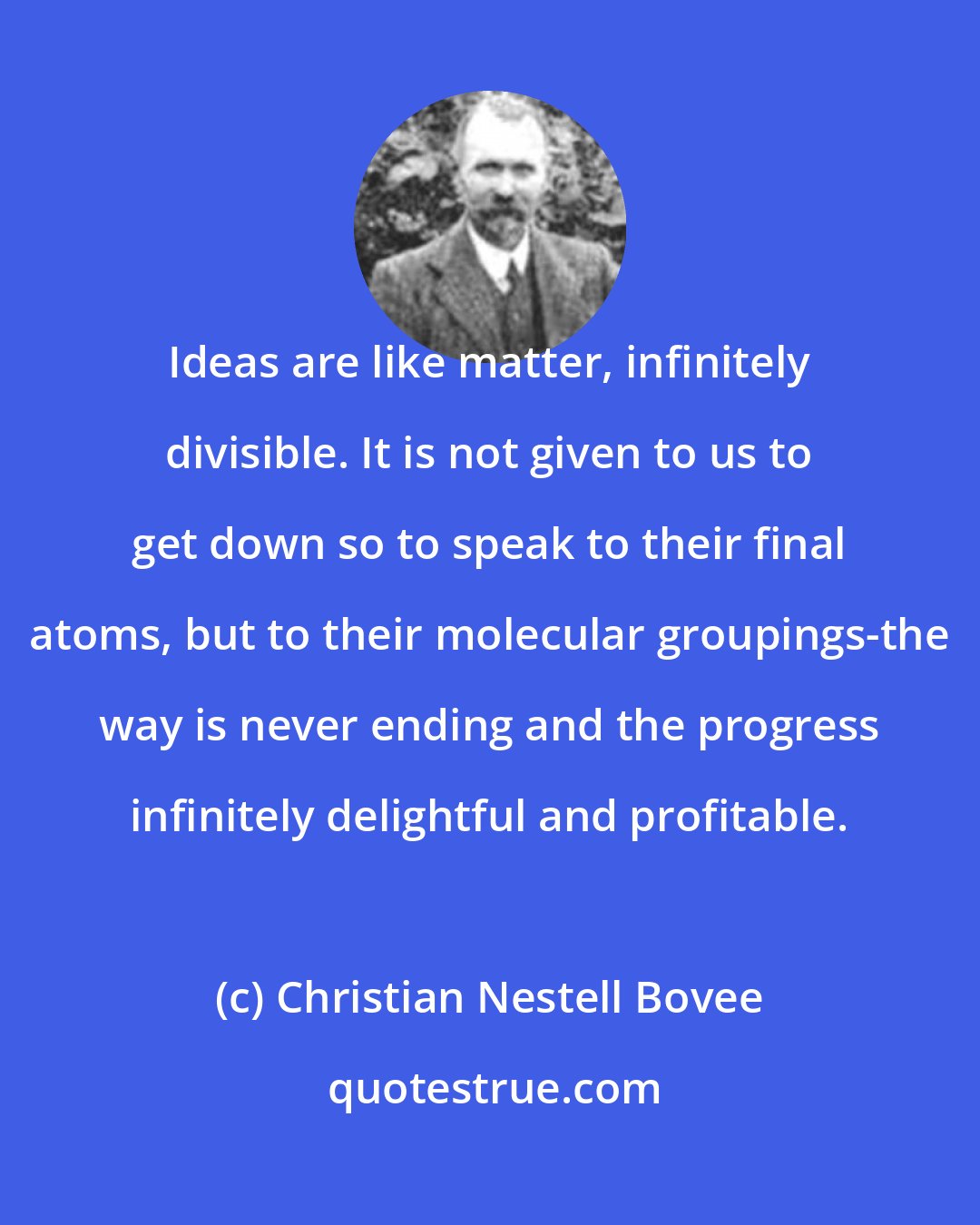 Christian Nestell Bovee: Ideas are like matter, infinitely divisible. It is not given to us to get down so to speak to their final atoms, but to their molecular groupings-the way is never ending and the progress infinitely delightful and profitable.