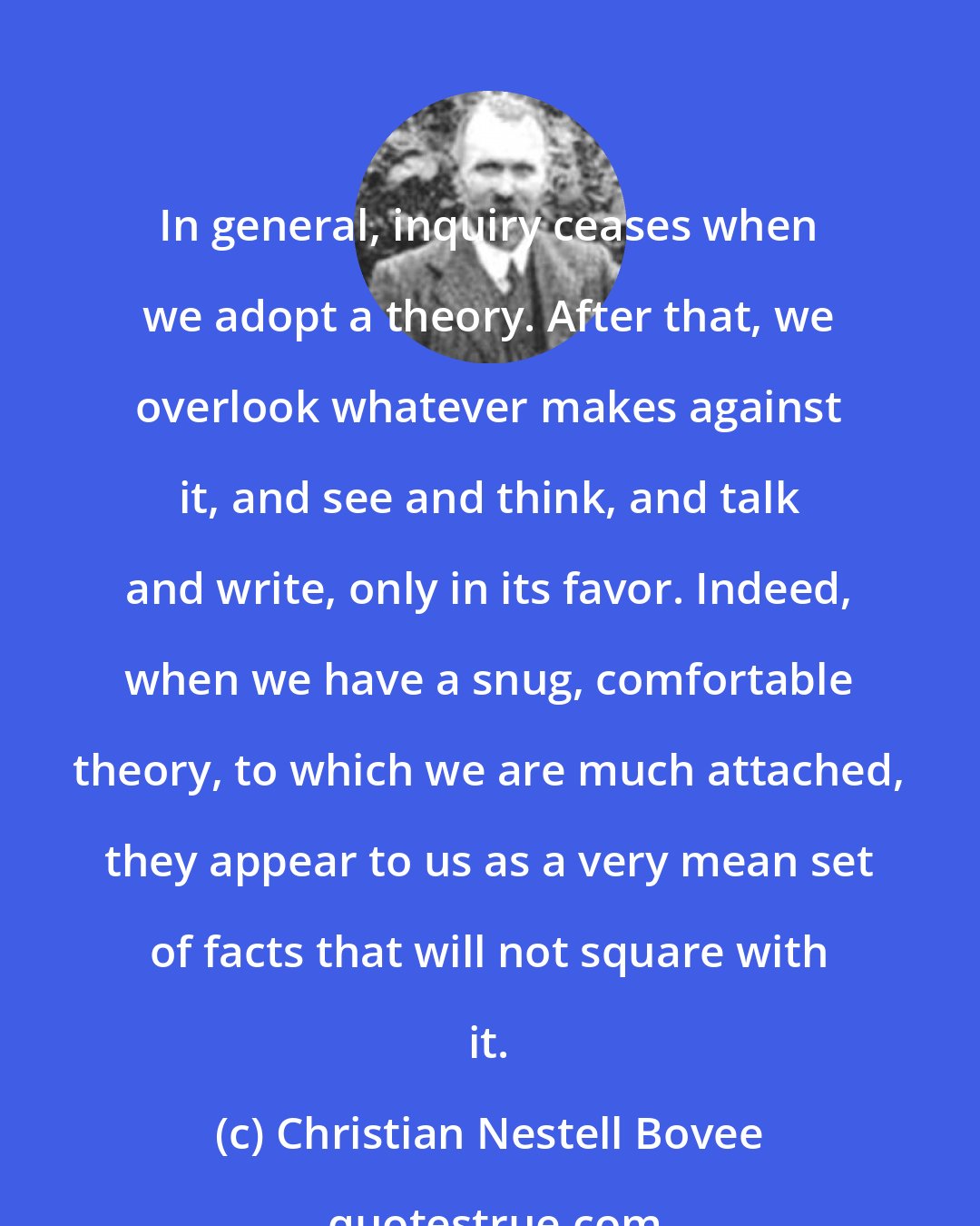 Christian Nestell Bovee: In general, inquiry ceases when we adopt a theory. After that, we overlook whatever makes against it, and see and think, and talk and write, only in its favor. Indeed, when we have a snug, comfortable theory, to which we are much attached, they appear to us as a very mean set of facts that will not square with it.