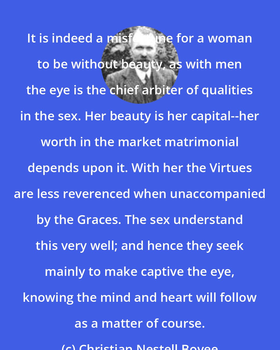 Christian Nestell Bovee: It is indeed a misfortune for a woman to be without beauty, as with men the eye is the chief arbiter of qualities in the sex. Her beauty is her capital--her worth in the market matrimonial depends upon it. With her the Virtues are less reverenced when unaccompanied by the Graces. The sex understand this very well; and hence they seek mainly to make captive the eye, knowing the mind and heart will follow as a matter of course.