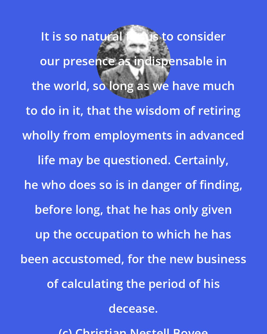 Christian Nestell Bovee: It is so natural for us to consider our presence as indispensable in the world, so long as we have much to do in it, that the wisdom of retiring wholly from employments in advanced life may be questioned. Certainly, he who does so is in danger of finding, before long, that he has only given up the occupation to which he has been accustomed, for the new business of calculating the period of his decease.