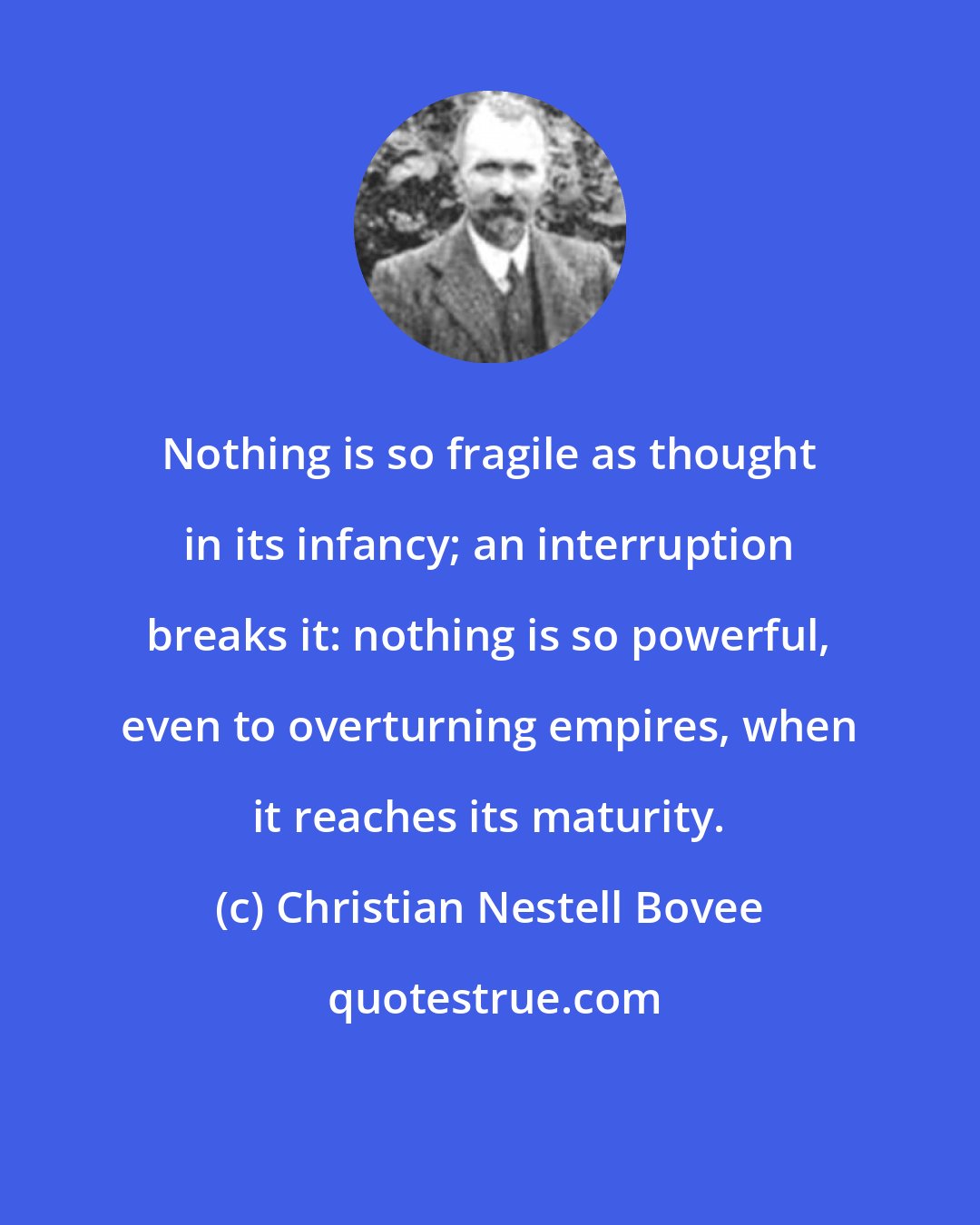 Christian Nestell Bovee: Nothing is so fragile as thought in its infancy; an interruption breaks it: nothing is so powerful, even to overturning empires, when it reaches its maturity.