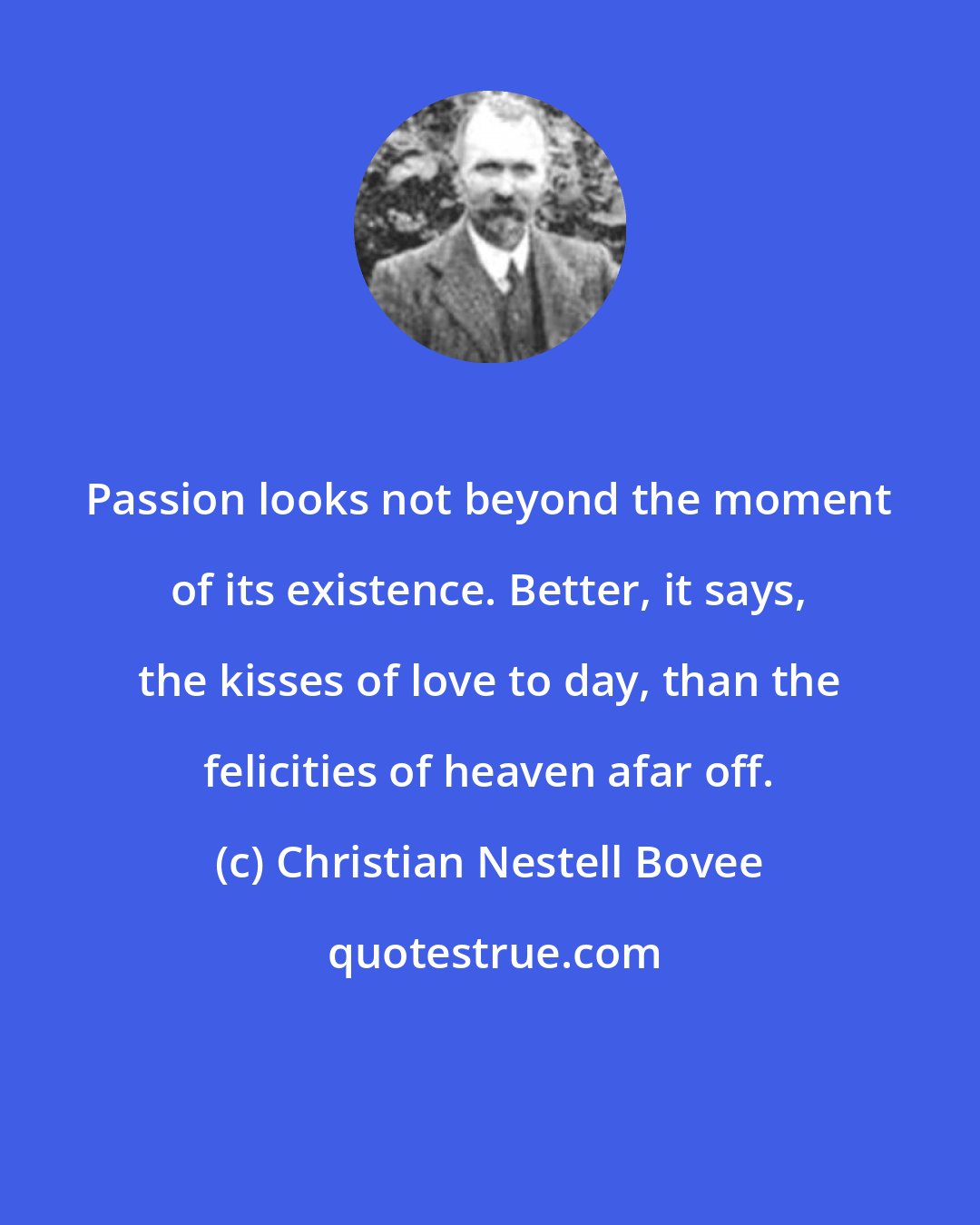 Christian Nestell Bovee: Passion looks not beyond the moment of its existence. Better, it says, the kisses of love to day, than the felicities of heaven afar off.