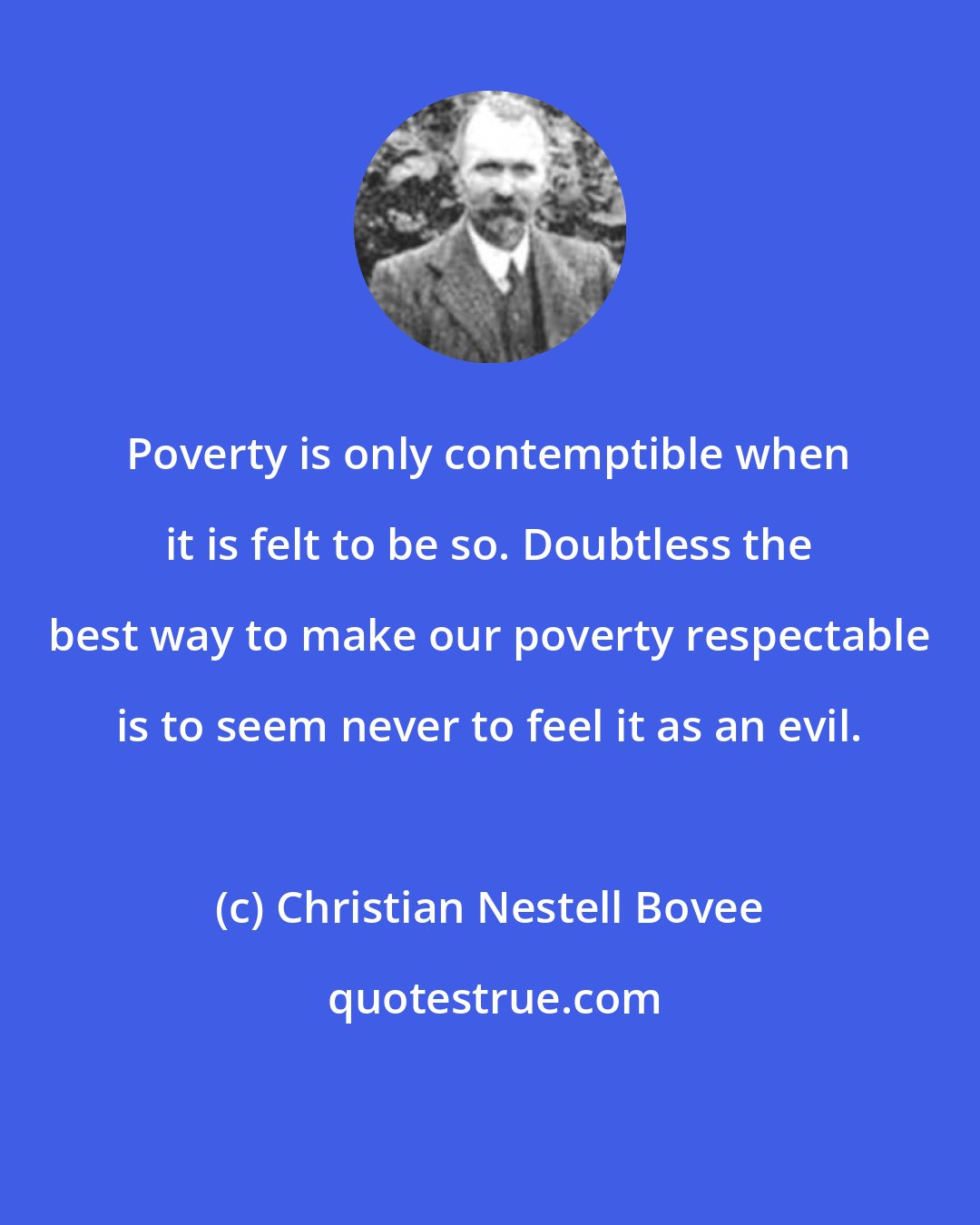 Christian Nestell Bovee: Poverty is only contemptible when it is felt to be so. Doubtless the best way to make our poverty respectable is to seem never to feel it as an evil.