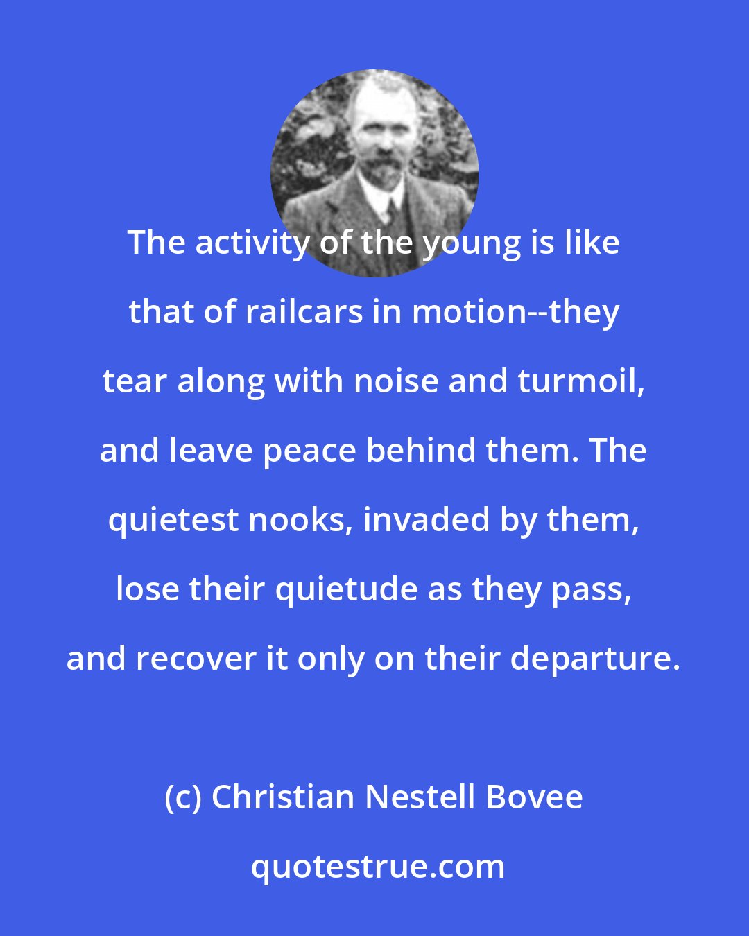 Christian Nestell Bovee: The activity of the young is like that of railcars in motion--they tear along with noise and turmoil, and leave peace behind them. The quietest nooks, invaded by them, lose their quietude as they pass, and recover it only on their departure.