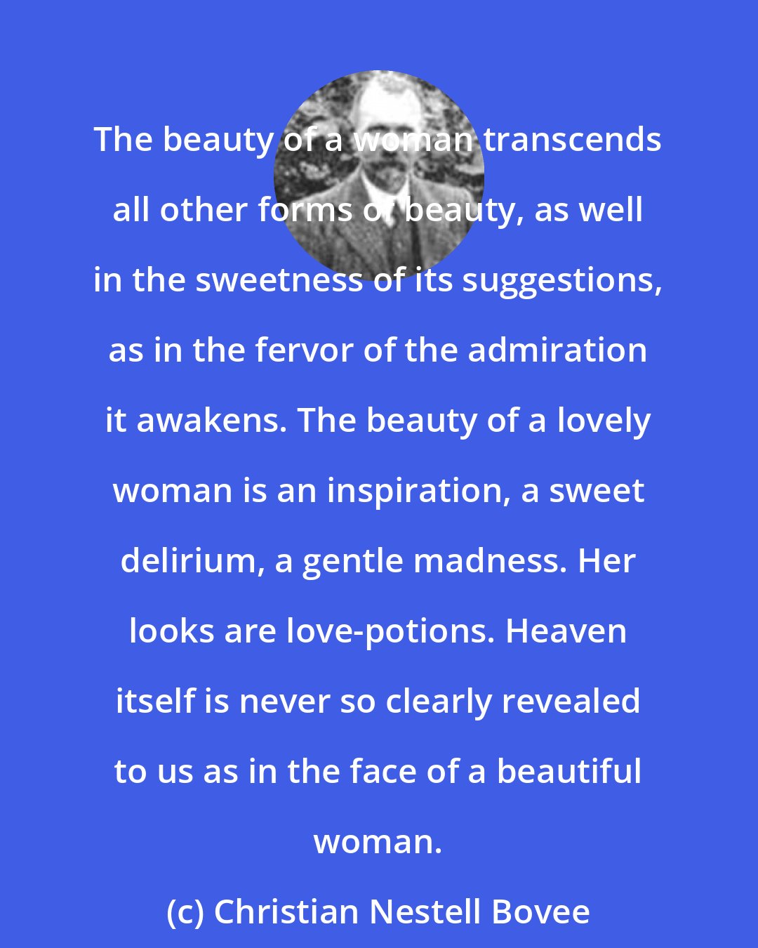 Christian Nestell Bovee: The beauty of a woman transcends all other forms of beauty, as well in the sweetness of its suggestions, as in the fervor of the admiration it awakens. The beauty of a lovely woman is an inspiration, a sweet delirium, a gentle madness. Her looks are love-potions. Heaven itself is never so clearly revealed to us as in the face of a beautiful woman.