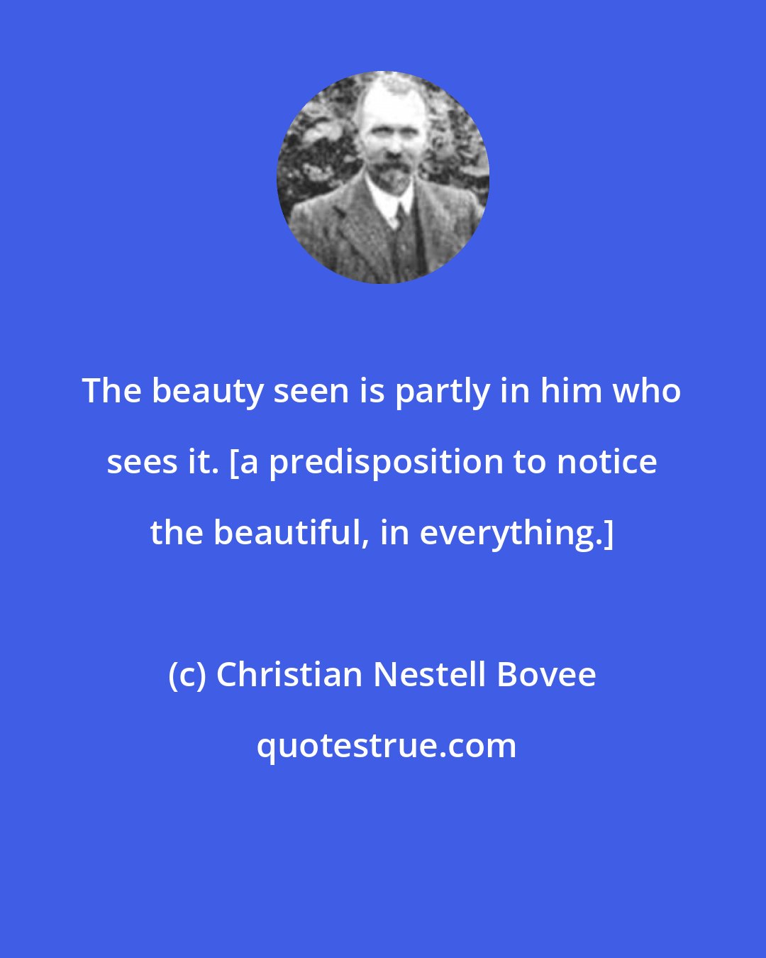 Christian Nestell Bovee: The beauty seen is partly in him who sees it. [a predisposition to notice the beautiful, in everything.]