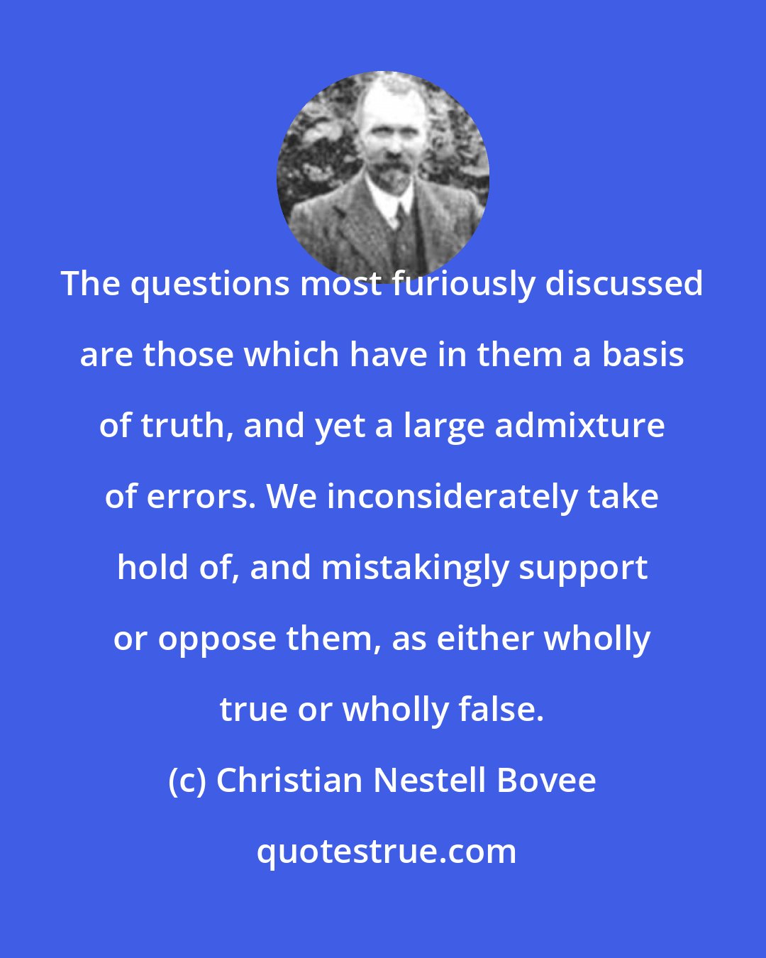 Christian Nestell Bovee: The questions most furiously discussed are those which have in them a basis of truth, and yet a large admixture of errors. We inconsiderately take hold of, and mistakingly support or oppose them, as either wholly true or wholly false.