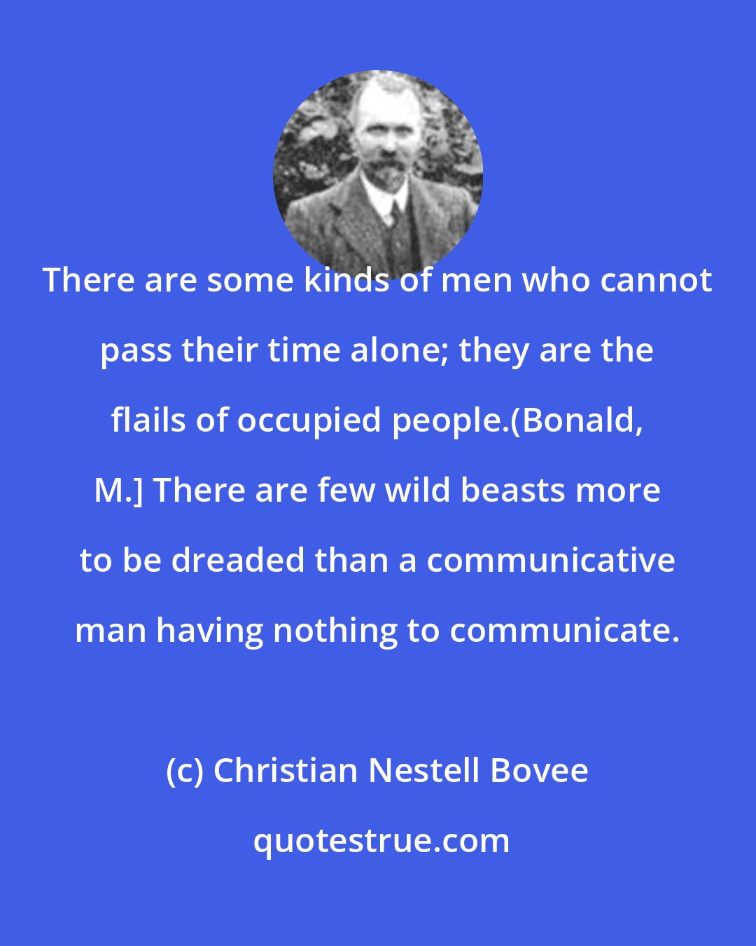 Christian Nestell Bovee: There are some kinds of men who cannot pass their time alone; they are the flails of occupied people.(Bonald, M.} There are few wild beasts more to be dreaded than a communicative man having nothing to communicate.