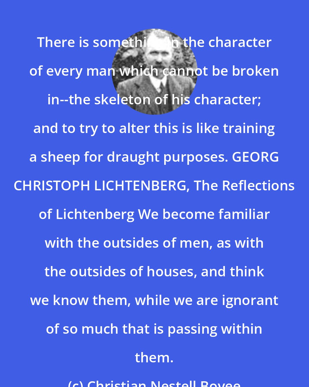 Christian Nestell Bovee: There is something in the character of every man which cannot be broken in--the skeleton of his character; and to try to alter this is like training a sheep for draught purposes. GEORG CHRISTOPH LICHTENBERG, The Reflections of Lichtenberg We become familiar with the outsides of men, as with the outsides of houses, and think we know them, while we are ignorant of so much that is passing within them.