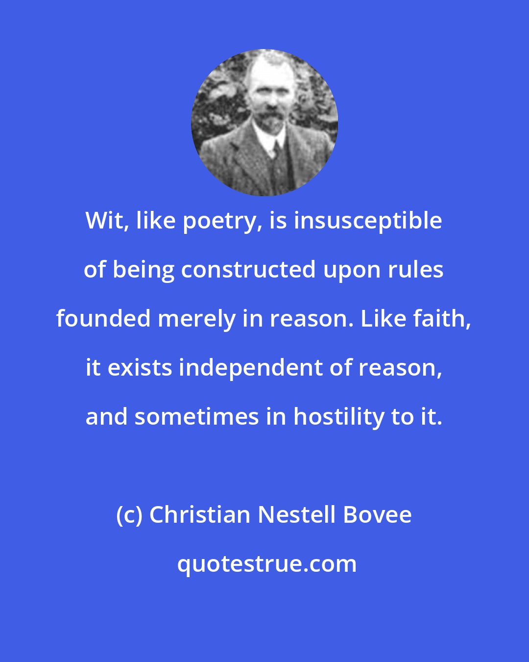 Christian Nestell Bovee: Wit, like poetry, is insusceptible of being constructed upon rules founded merely in reason. Like faith, it exists independent of reason, and sometimes in hostility to it.