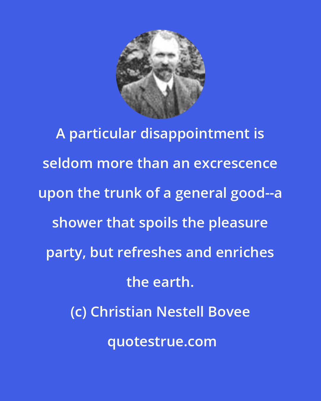 Christian Nestell Bovee: A particular disappointment is seldom more than an excrescence upon the trunk of a general good--a shower that spoils the pleasure party, but refreshes and enriches the earth.