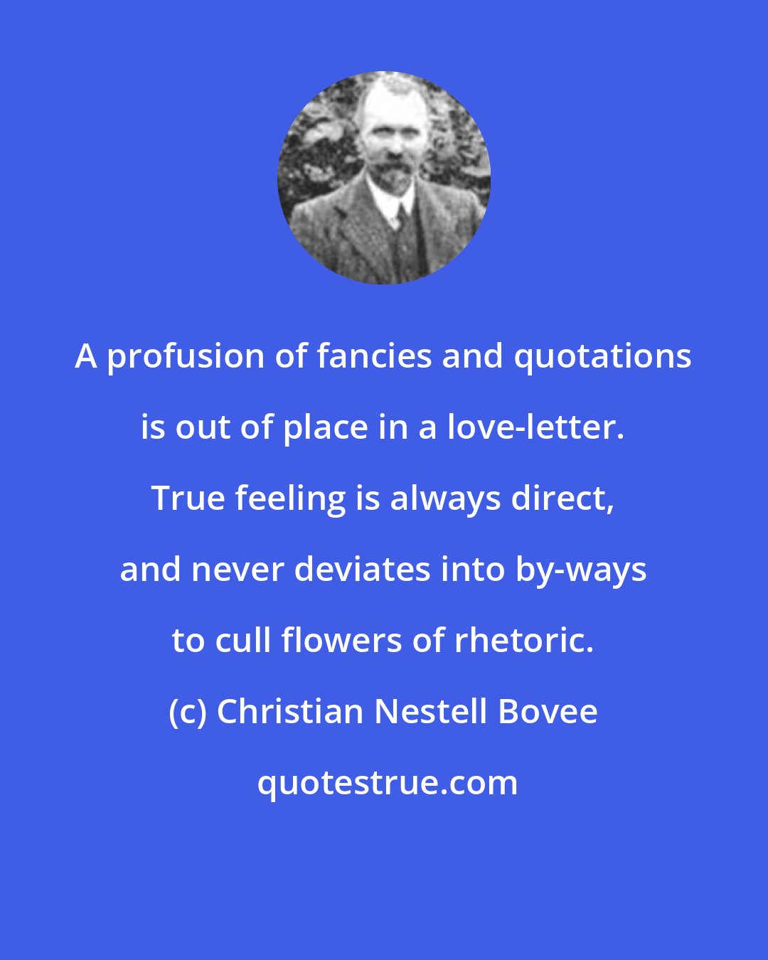 Christian Nestell Bovee: A profusion of fancies and quotations is out of place in a love-letter. True feeling is always direct, and never deviates into by-ways to cull flowers of rhetoric.