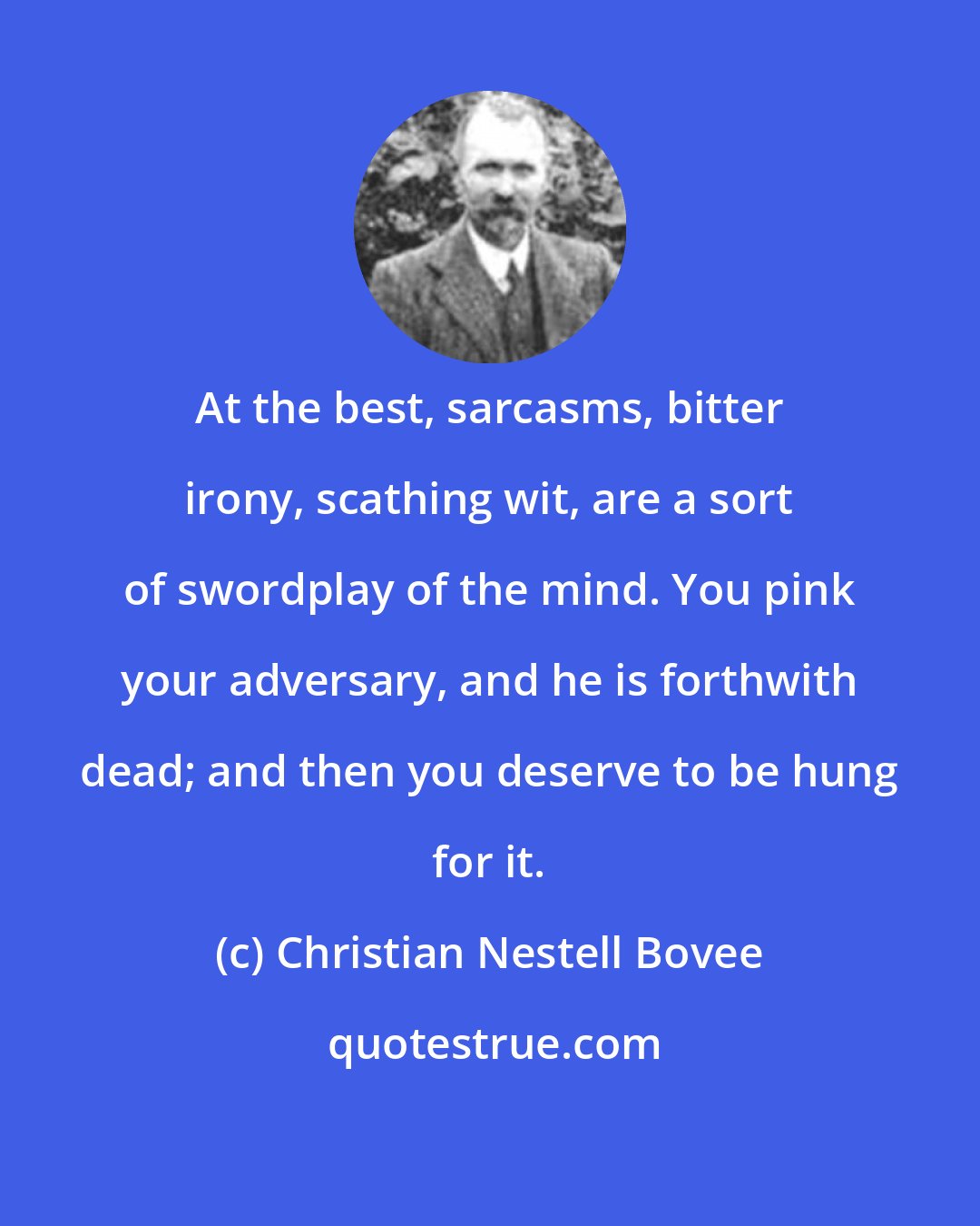 Christian Nestell Bovee: At the best, sarcasms, bitter irony, scathing wit, are a sort of swordplay of the mind. You pink your adversary, and he is forthwith dead; and then you deserve to be hung for it.