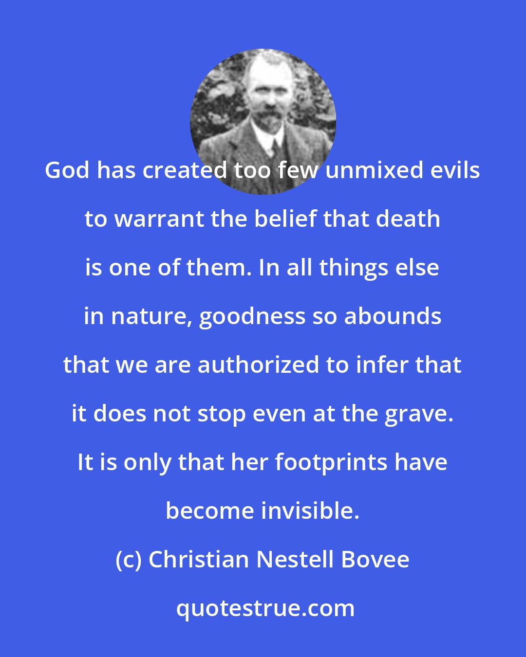 Christian Nestell Bovee: God has created too few unmixed evils to warrant the belief that death is one of them. In all things else in nature, goodness so abounds that we are authorized to infer that it does not stop even at the grave. It is only that her footprints have become invisible.