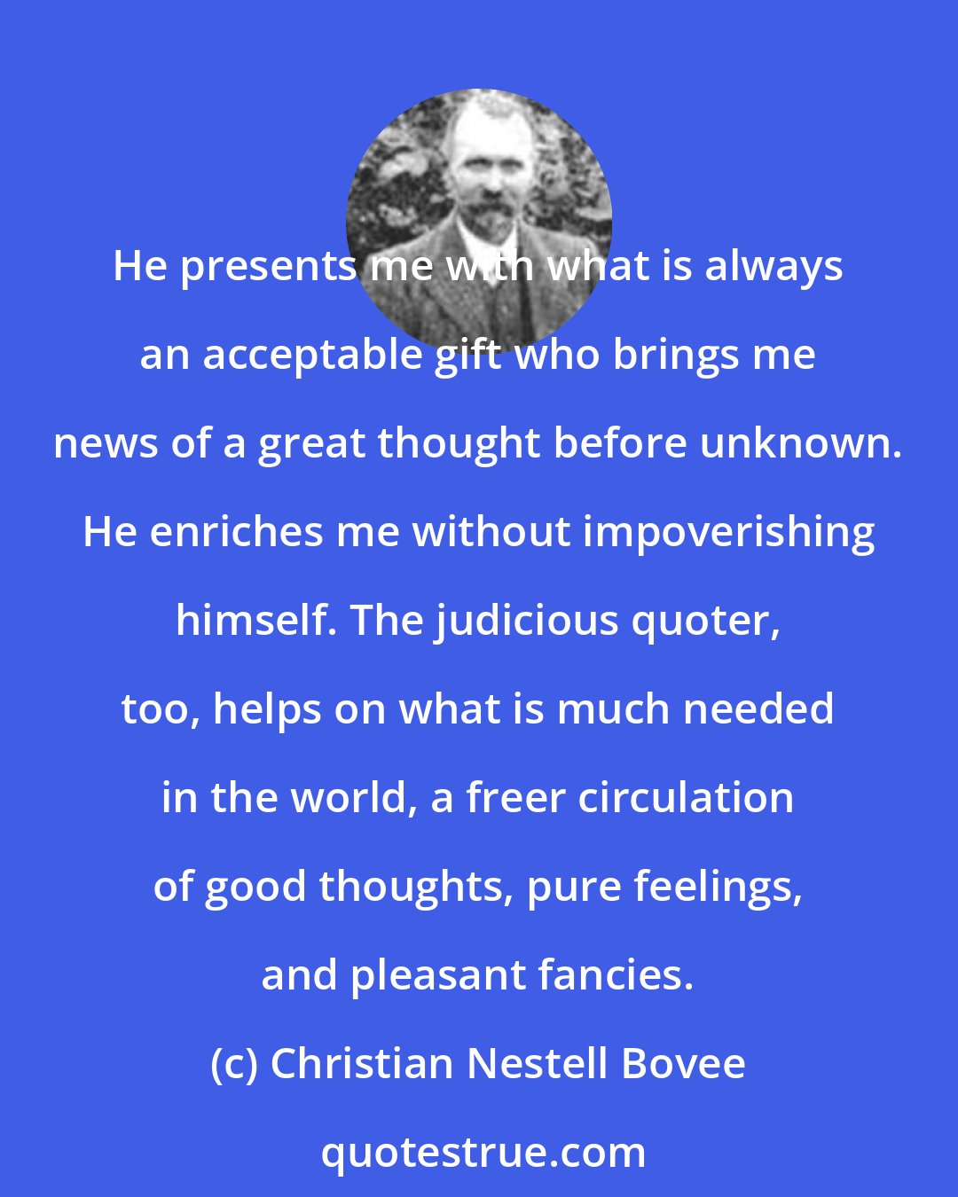 Christian Nestell Bovee: He presents me with what is always an acceptable gift who brings me news of a great thought before unknown. He enriches me without impoverishing himself. The judicious quoter, too, helps on what is much needed in the world, a freer circulation of good thoughts, pure feelings, and pleasant fancies.