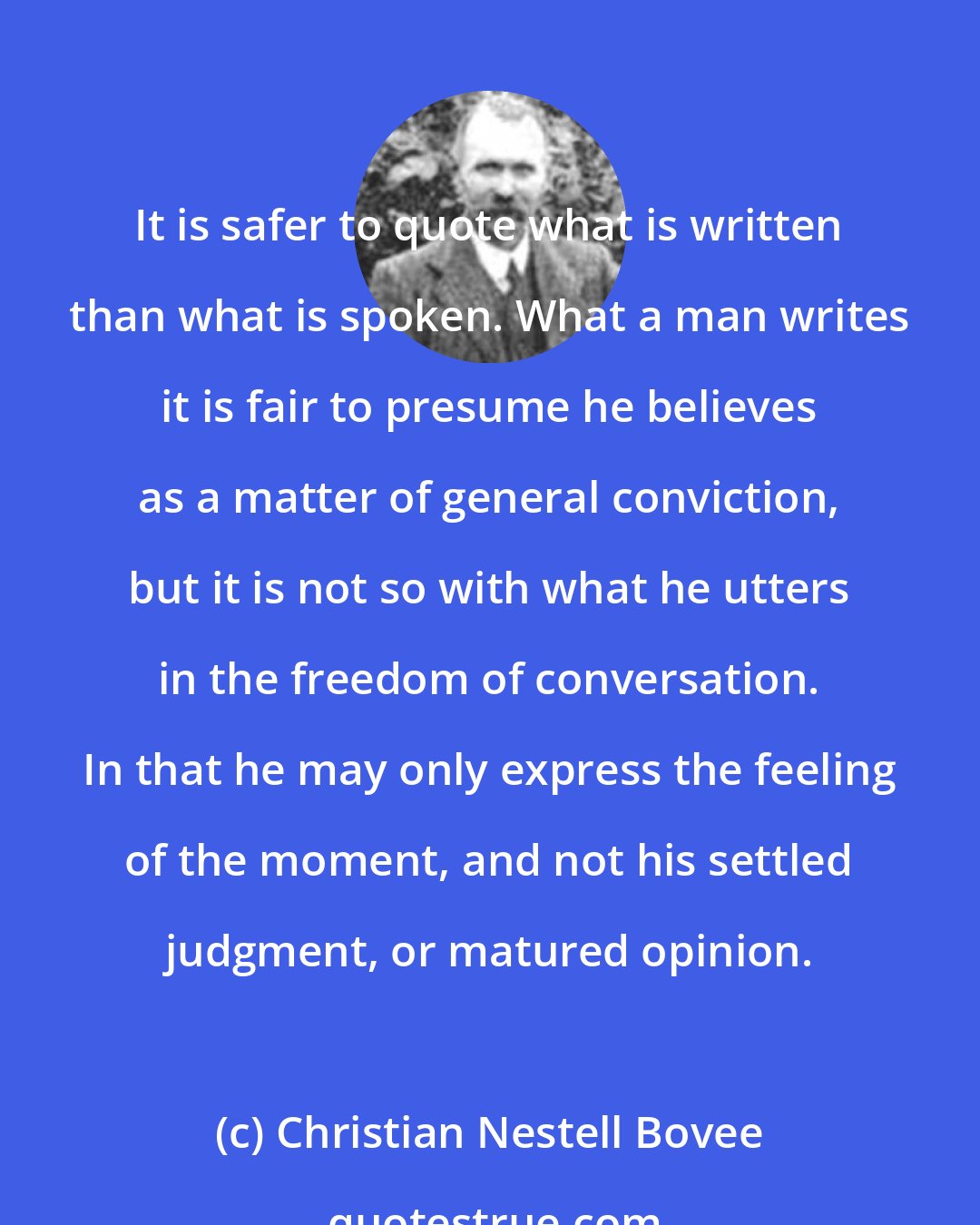 Christian Nestell Bovee: It is safer to quote what is written than what is spoken. What a man writes it is fair to presume he believes as a matter of general conviction, but it is not so with what he utters in the freedom of conversation. In that he may only express the feeling of the moment, and not his settled judgment, or matured opinion.