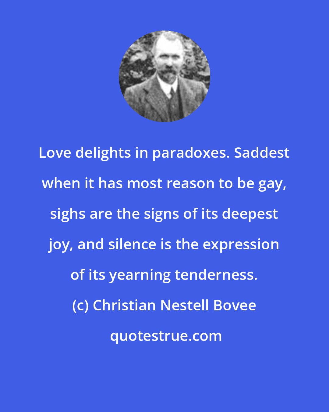 Christian Nestell Bovee: Love delights in paradoxes. Saddest when it has most reason to be gay, sighs are the signs of its deepest joy, and silence is the expression of its yearning tenderness.