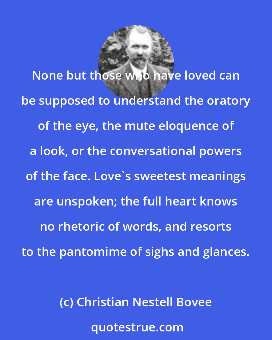 Christian Nestell Bovee: None but those who have loved can be supposed to understand the oratory of the eye, the mute eloquence of a look, or the conversational powers of the face. Love's sweetest meanings are unspoken; the full heart knows no rhetoric of words, and resorts to the pantomime of sighs and glances.