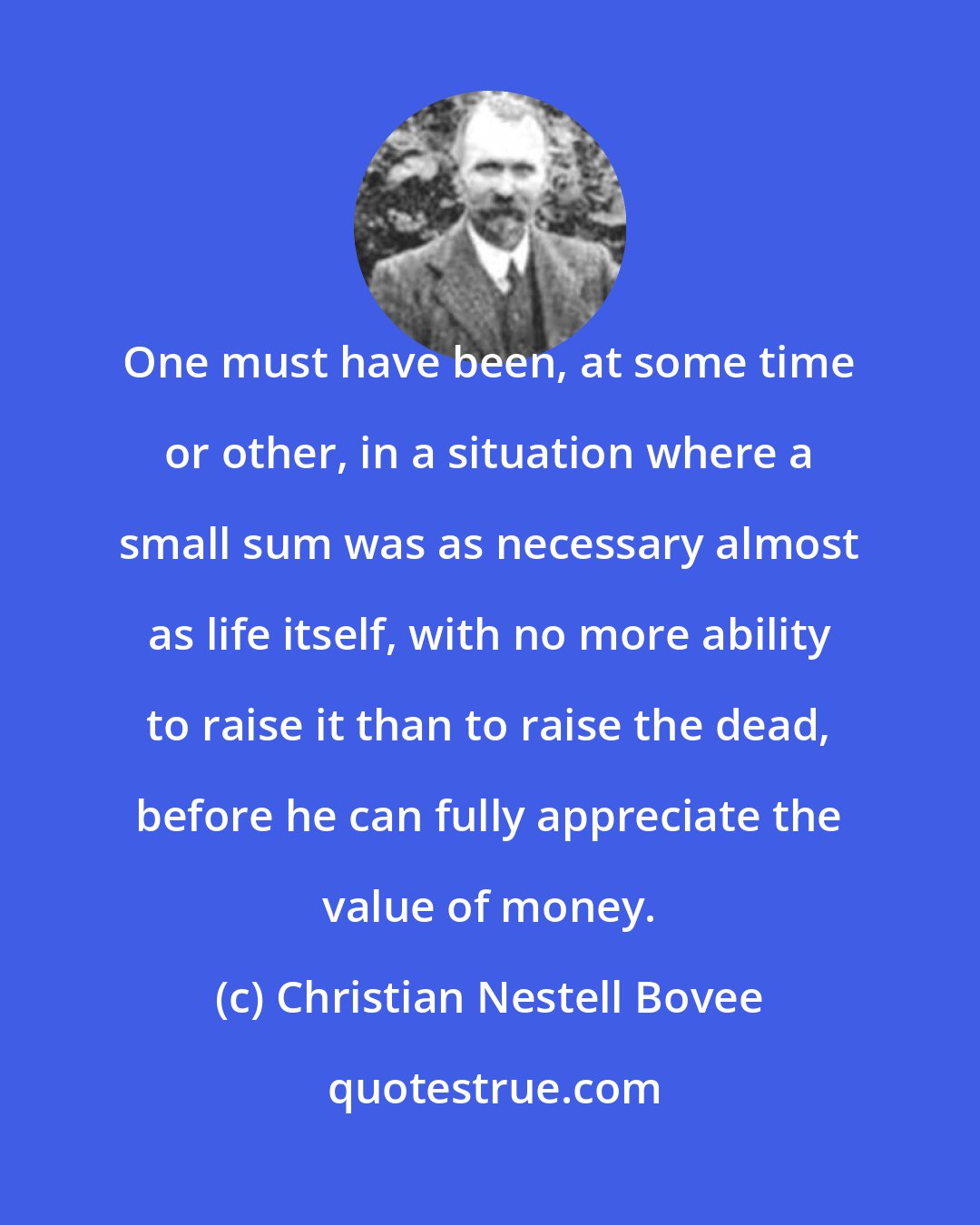 Christian Nestell Bovee: One must have been, at some time or other, in a situation where a small sum was as necessary almost as life itself, with no more ability to raise it than to raise the dead, before he can fully appreciate the value of money.