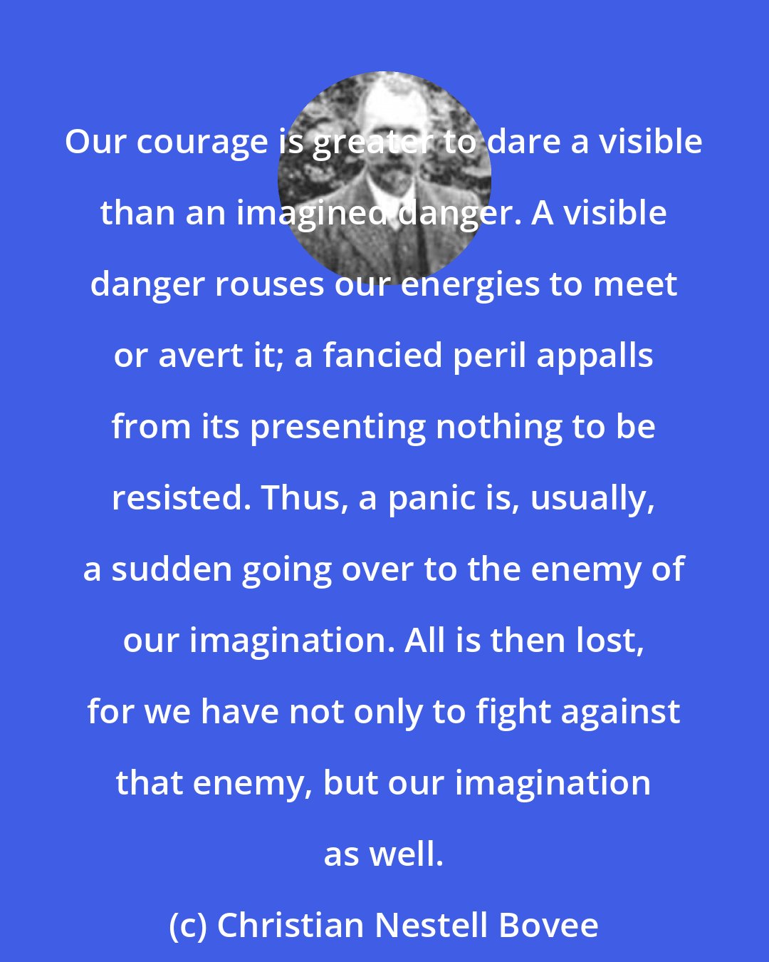 Christian Nestell Bovee: Our courage is greater to dare a visible than an imagined danger. A visible danger rouses our energies to meet or avert it; a fancied peril appalls from its presenting nothing to be resisted. Thus, a panic is, usually, a sudden going over to the enemy of our imagination. All is then lost, for we have not only to fight against that enemy, but our imagination as well.