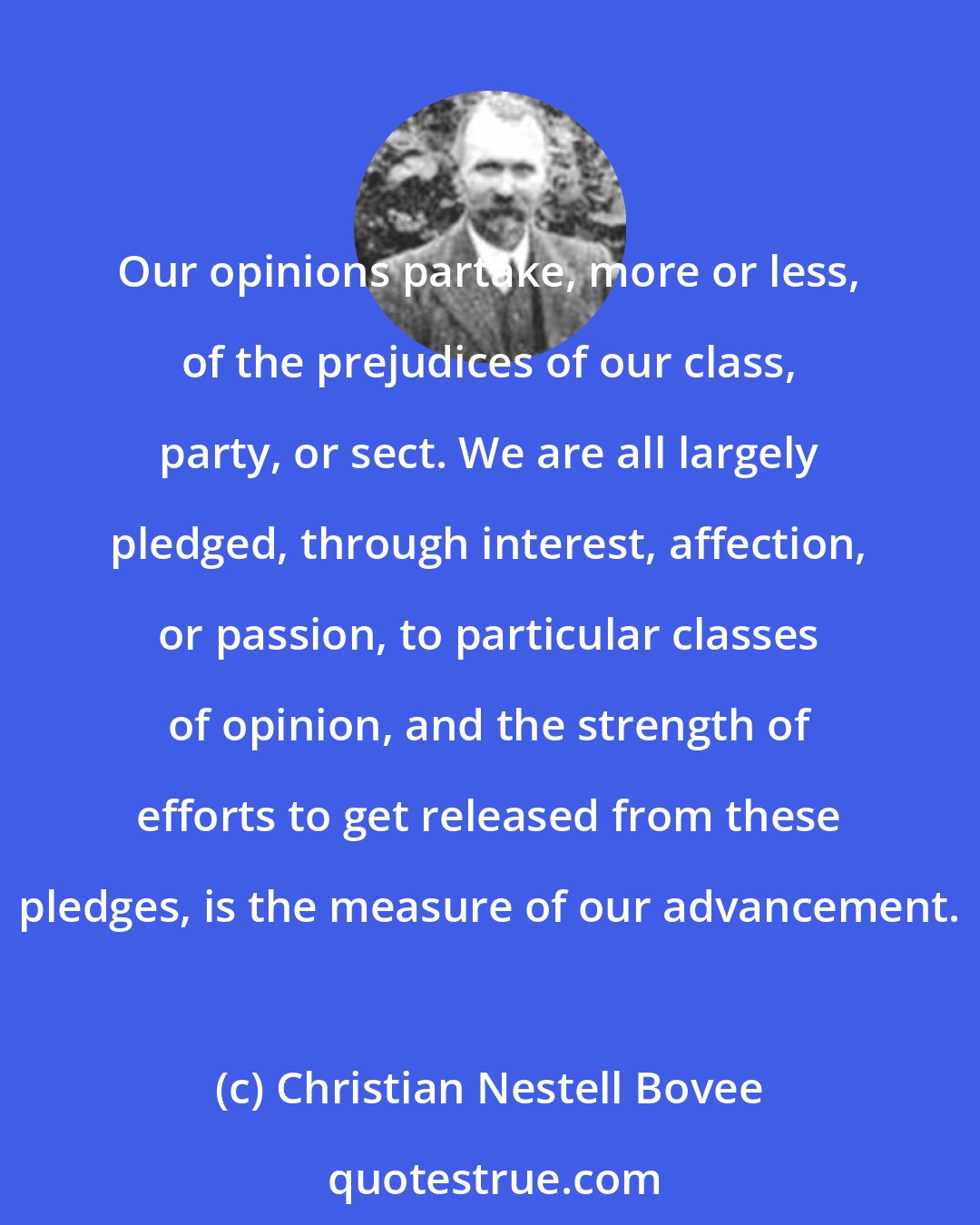 Christian Nestell Bovee: Our opinions partake, more or less, of the prejudices of our class, party, or sect. We are all largely pledged, through interest, affection, or passion, to particular classes of opinion, and the strength of efforts to get released from these pledges, is the measure of our advancement.