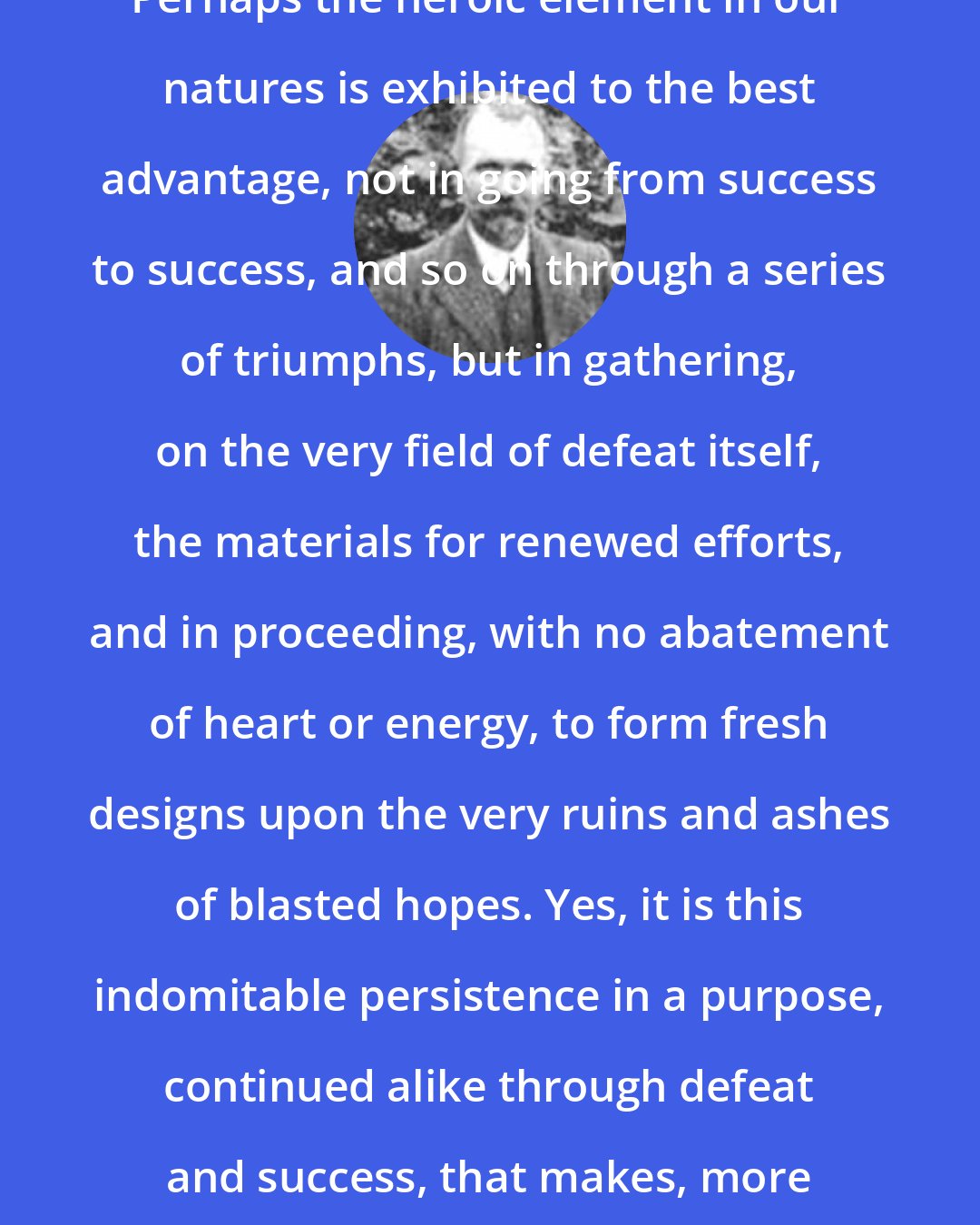 Christian Nestell Bovee: Perhaps the heroic element in our natures is exhibited to the best advantage, not in going from success to success, and so on through a series of triumphs, but in gathering, on the very field of defeat itself, the materials for renewed efforts, and in proceeding, with no abatement of heart or energy, to form fresh designs upon the very ruins and ashes of blasted hopes. Yes, it is this indomitable persistence in a purpose, continued alike through defeat and success, that makes, more than aught else, the hero.