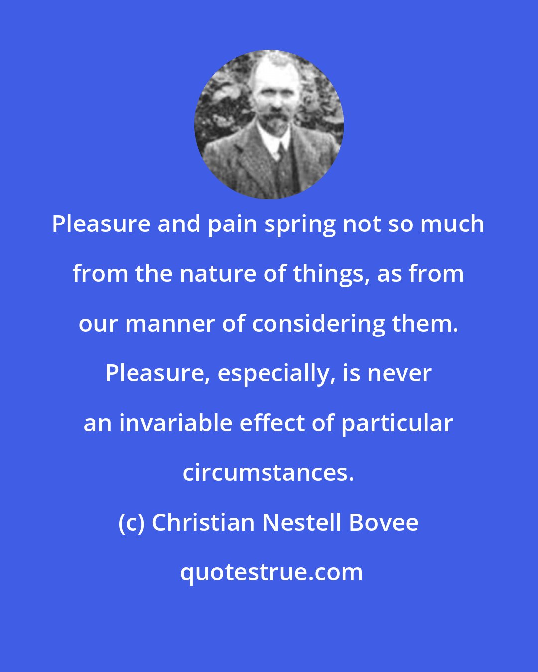 Christian Nestell Bovee: Pleasure and pain spring not so much from the nature of things, as from our manner of considering them. Pleasure, especially, is never an invariable effect of particular circumstances.