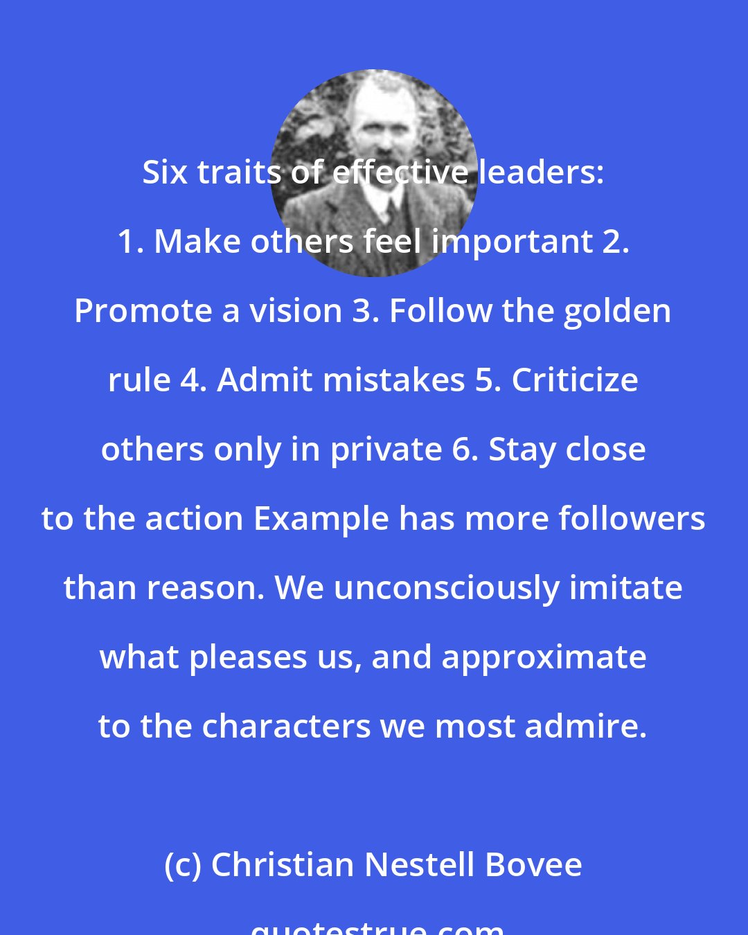 Christian Nestell Bovee: Six traits of effective leaders: 1. Make others feel important 2. Promote a vision 3. Follow the golden rule 4. Admit mistakes 5. Criticize others only in private 6. Stay close to the action Example has more followers than reason. We unconsciously imitate what pleases us, and approximate to the characters we most admire.