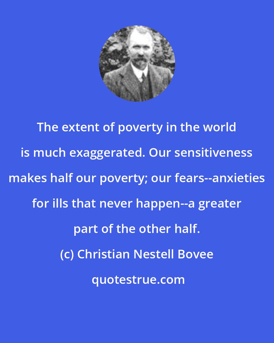 Christian Nestell Bovee: The extent of poverty in the world is much exaggerated. Our sensitiveness makes half our poverty; our fears--anxieties for ills that never happen--a greater part of the other half.