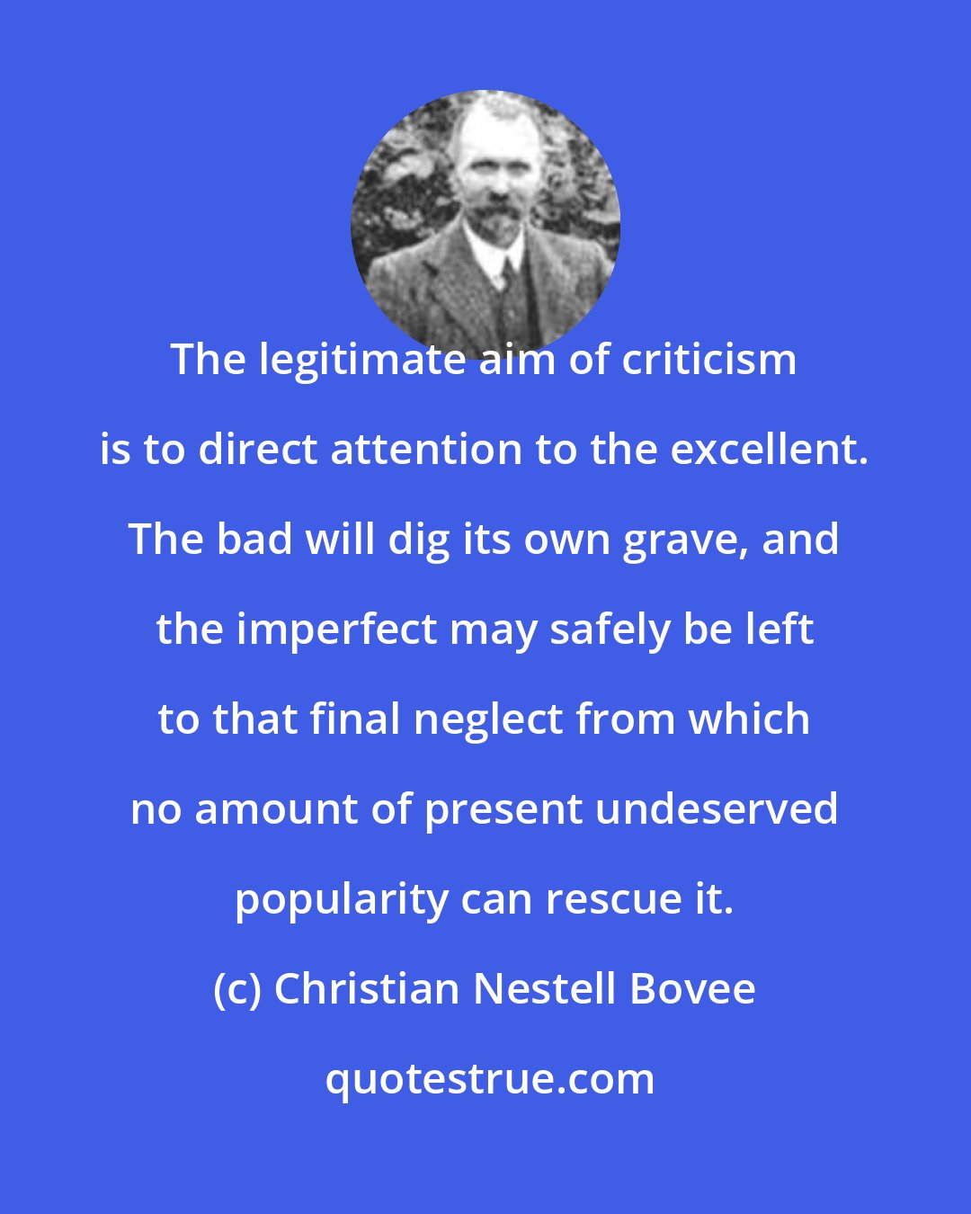 Christian Nestell Bovee: The legitimate aim of criticism is to direct attention to the excellent. The bad will dig its own grave, and the imperfect may safely be left to that final neglect from which no amount of present undeserved popularity can rescue it.