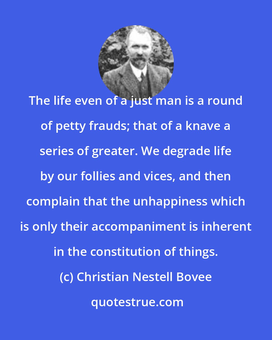 Christian Nestell Bovee: The life even of a just man is a round of petty frauds; that of a knave a series of greater. We degrade life by our follies and vices, and then complain that the unhappiness which is only their accompaniment is inherent in the constitution of things.