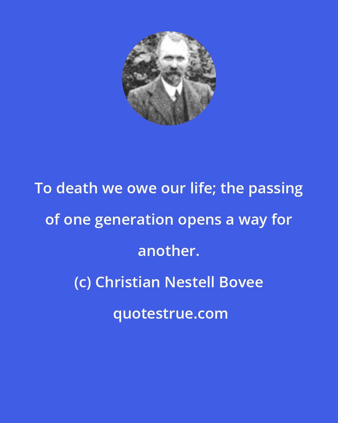 Christian Nestell Bovee: To death we owe our life; the passing of one generation opens a way for another.