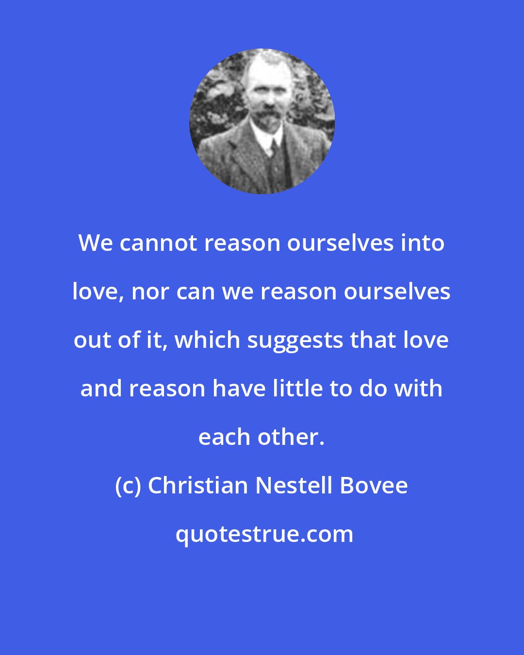 Christian Nestell Bovee: We cannot reason ourselves into love, nor can we reason ourselves out of it, which suggests that love and reason have little to do with each other.