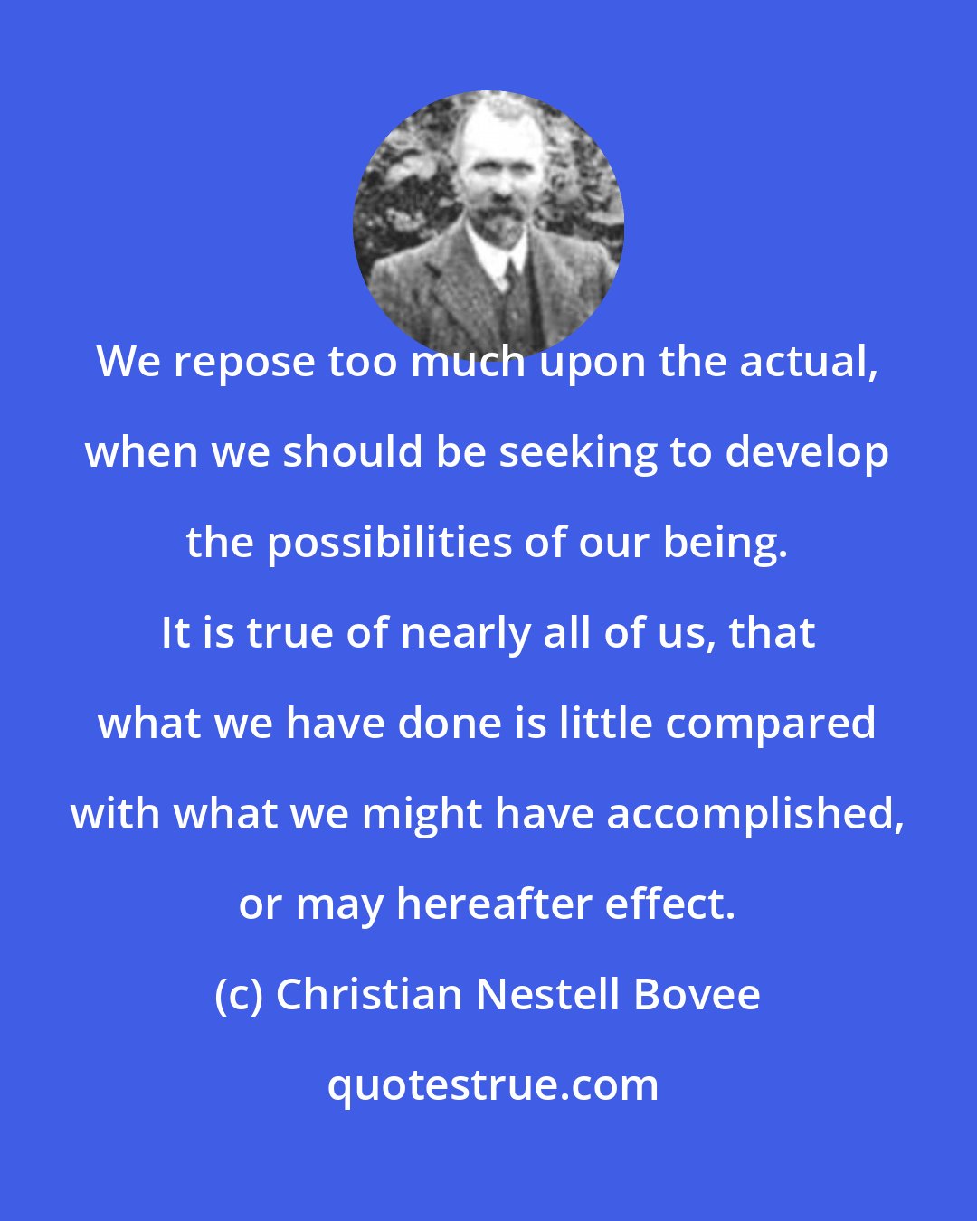 Christian Nestell Bovee: We repose too much upon the actual, when we should be seeking to develop the possibilities of our being. It is true of nearly all of us, that what we have done is little compared with what we might have accomplished, or may hereafter effect.