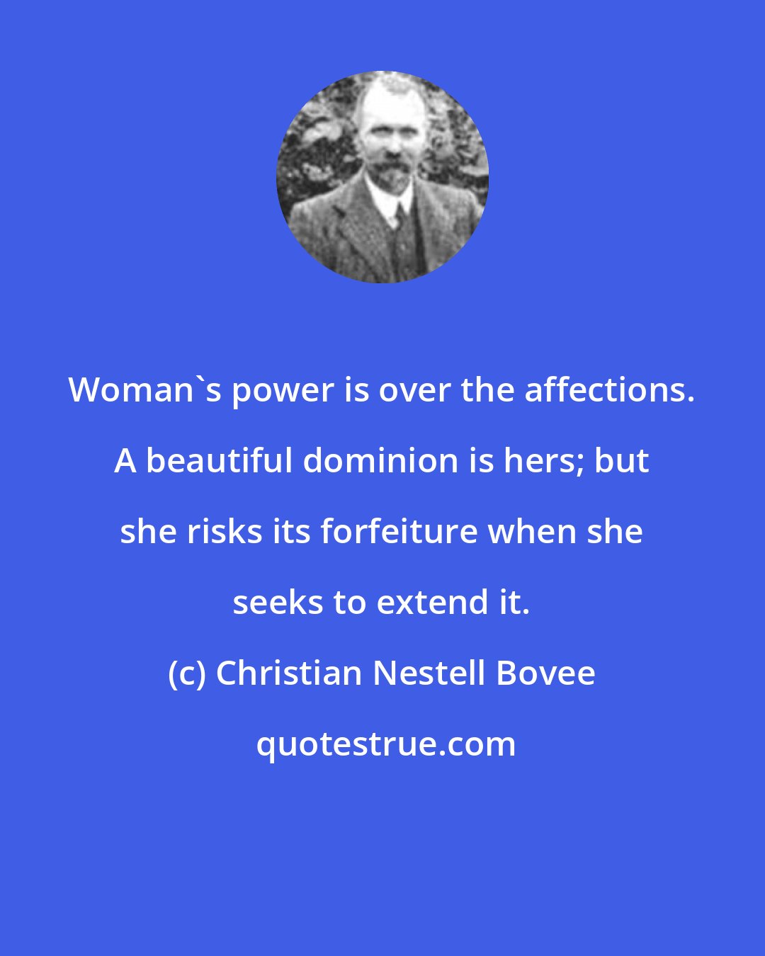 Christian Nestell Bovee: Woman's power is over the affections. A beautiful dominion is hers; but she risks its forfeiture when she seeks to extend it.