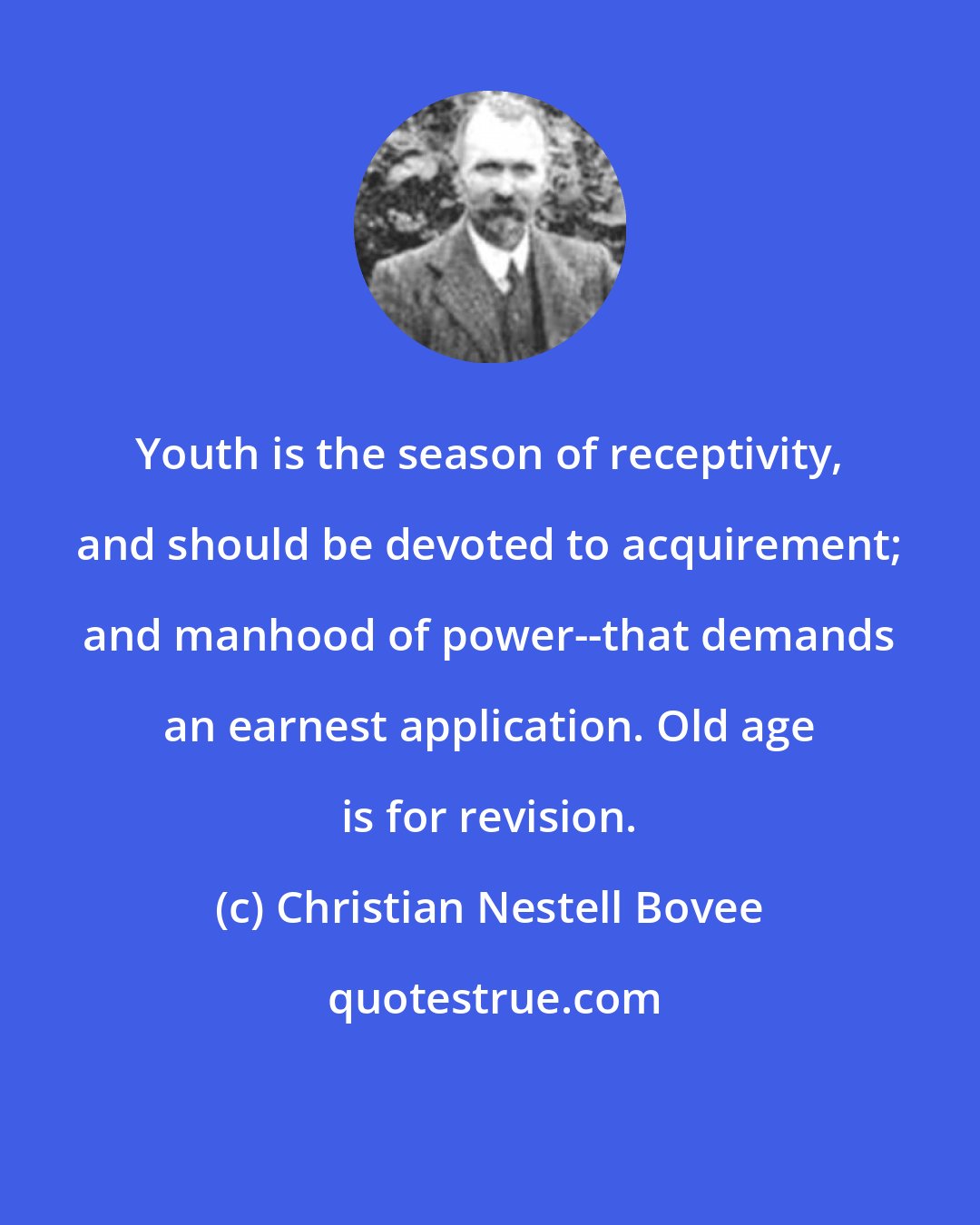 Christian Nestell Bovee: Youth is the season of receptivity, and should be devoted to acquirement; and manhood of power--that demands an earnest application. Old age is for revision.