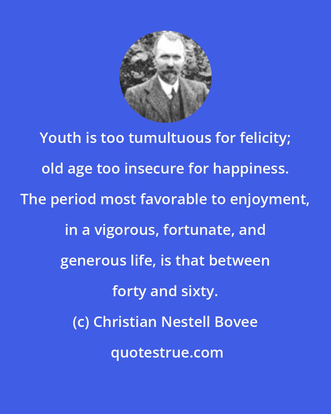 Christian Nestell Bovee: Youth is too tumultuous for felicity; old age too insecure for happiness. The period most favorable to enjoyment, in a vigorous, fortunate, and generous life, is that between forty and sixty.