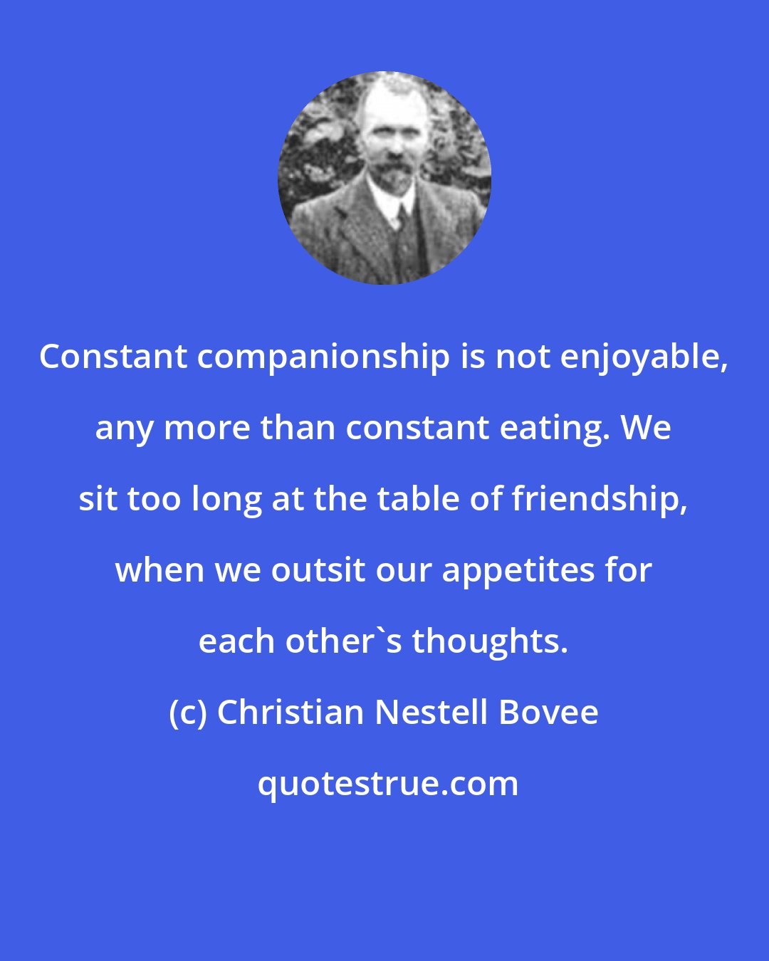 Christian Nestell Bovee: Constant companionship is not enjoyable, any more than constant eating. We sit too long at the table of friendship, when we outsit our appetites for each other's thoughts.