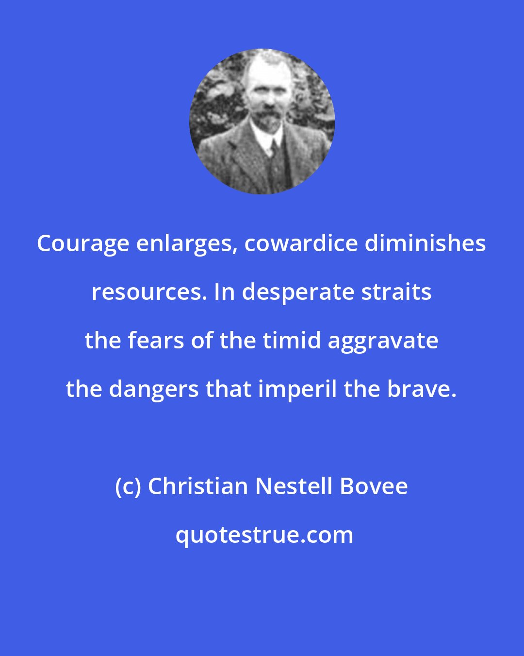 Christian Nestell Bovee: Courage enlarges, cowardice diminishes resources. In desperate straits the fears of the timid aggravate the dangers that imperil the brave.