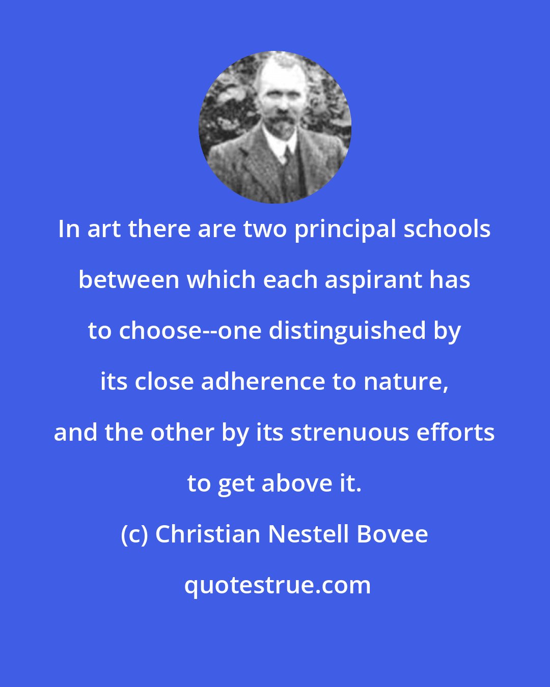 Christian Nestell Bovee: In art there are two principal schools between which each aspirant has to choose--one distinguished by its close adherence to nature, and the other by its strenuous efforts to get above it.