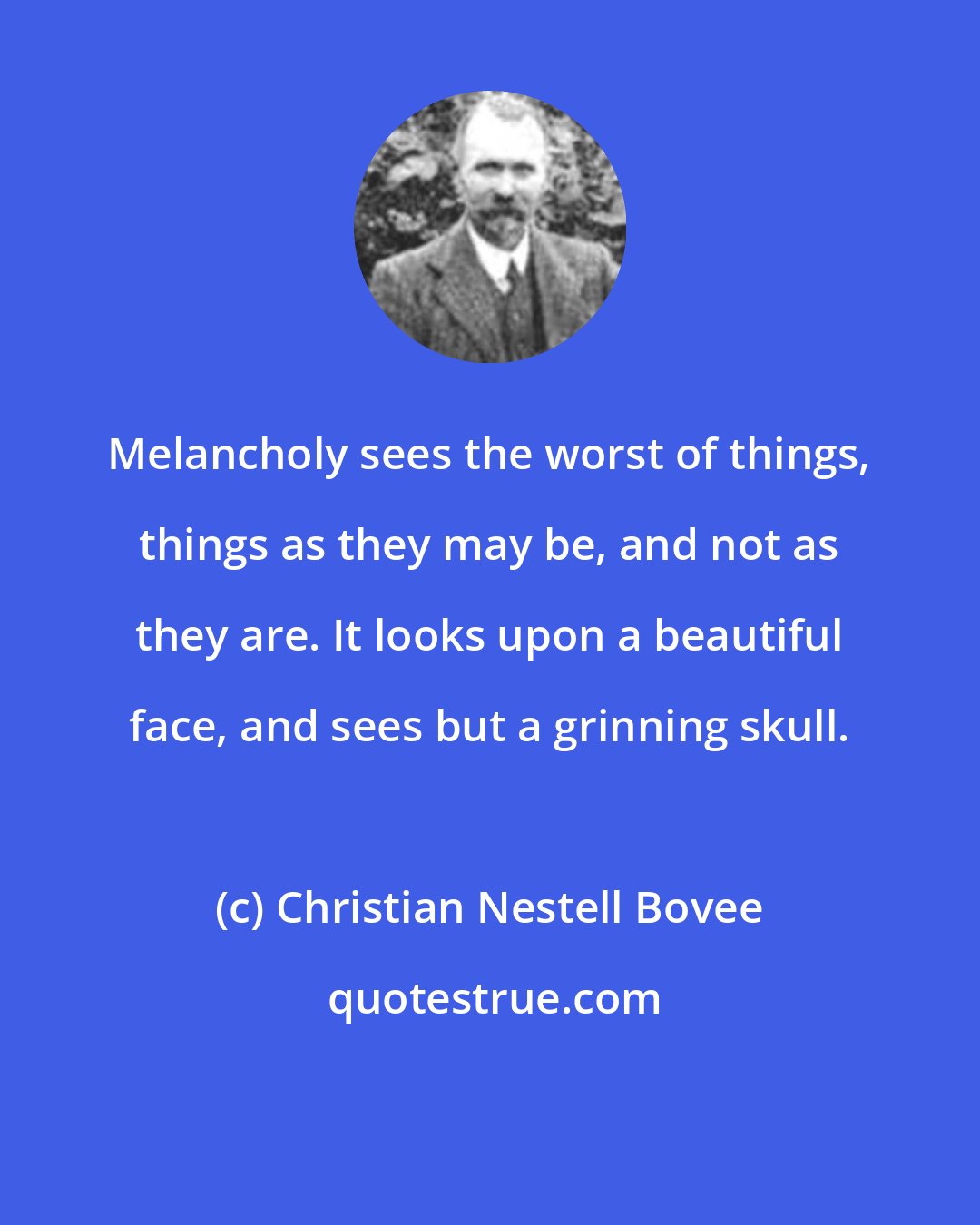 Christian Nestell Bovee: Melancholy sees the worst of things, things as they may be, and not as they are. It looks upon a beautiful face, and sees but a grinning skull.