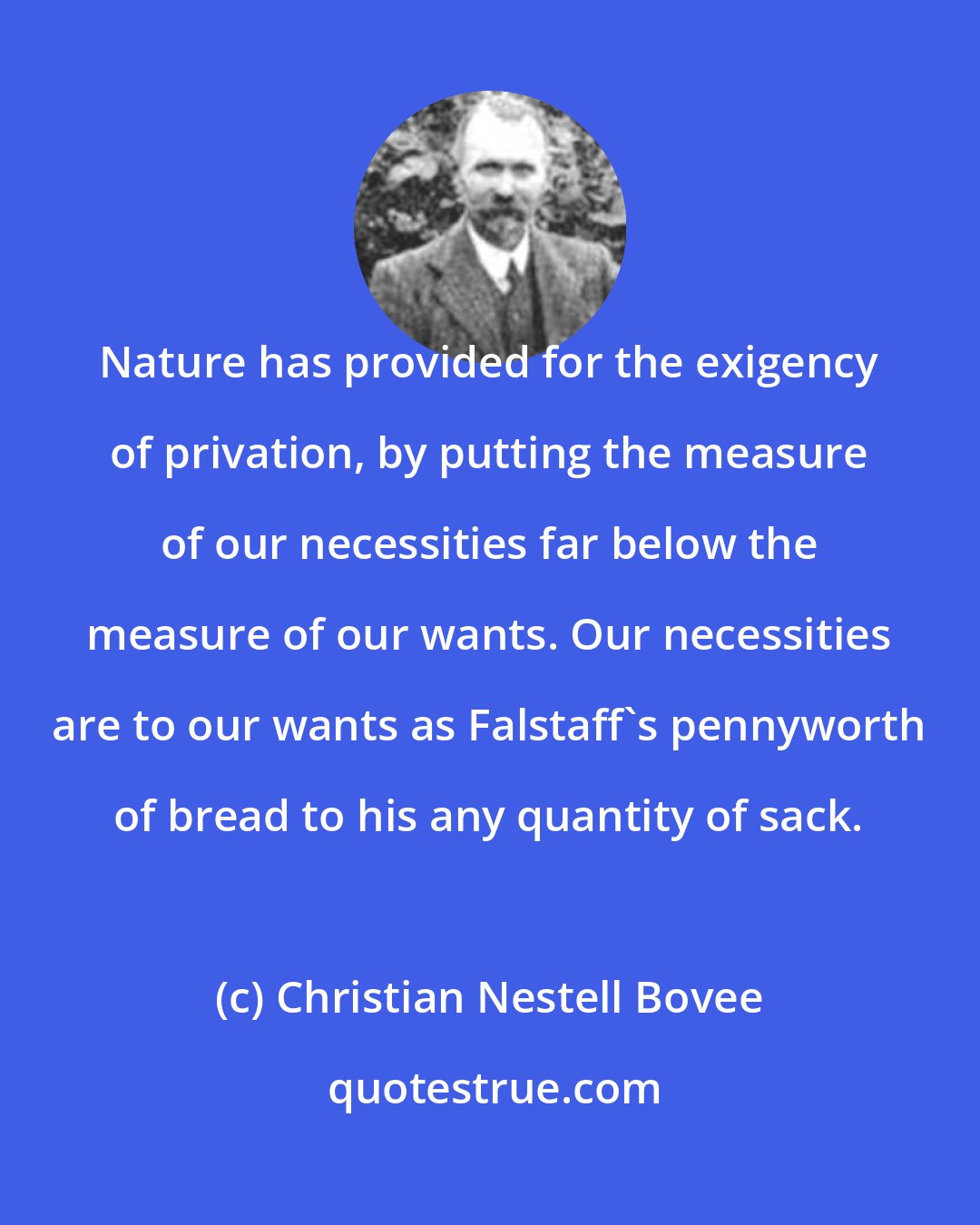 Christian Nestell Bovee: Nature has provided for the exigency of privation, by putting the measure of our necessities far below the measure of our wants. Our necessities are to our wants as Falstaff's pennyworth of bread to his any quantity of sack.